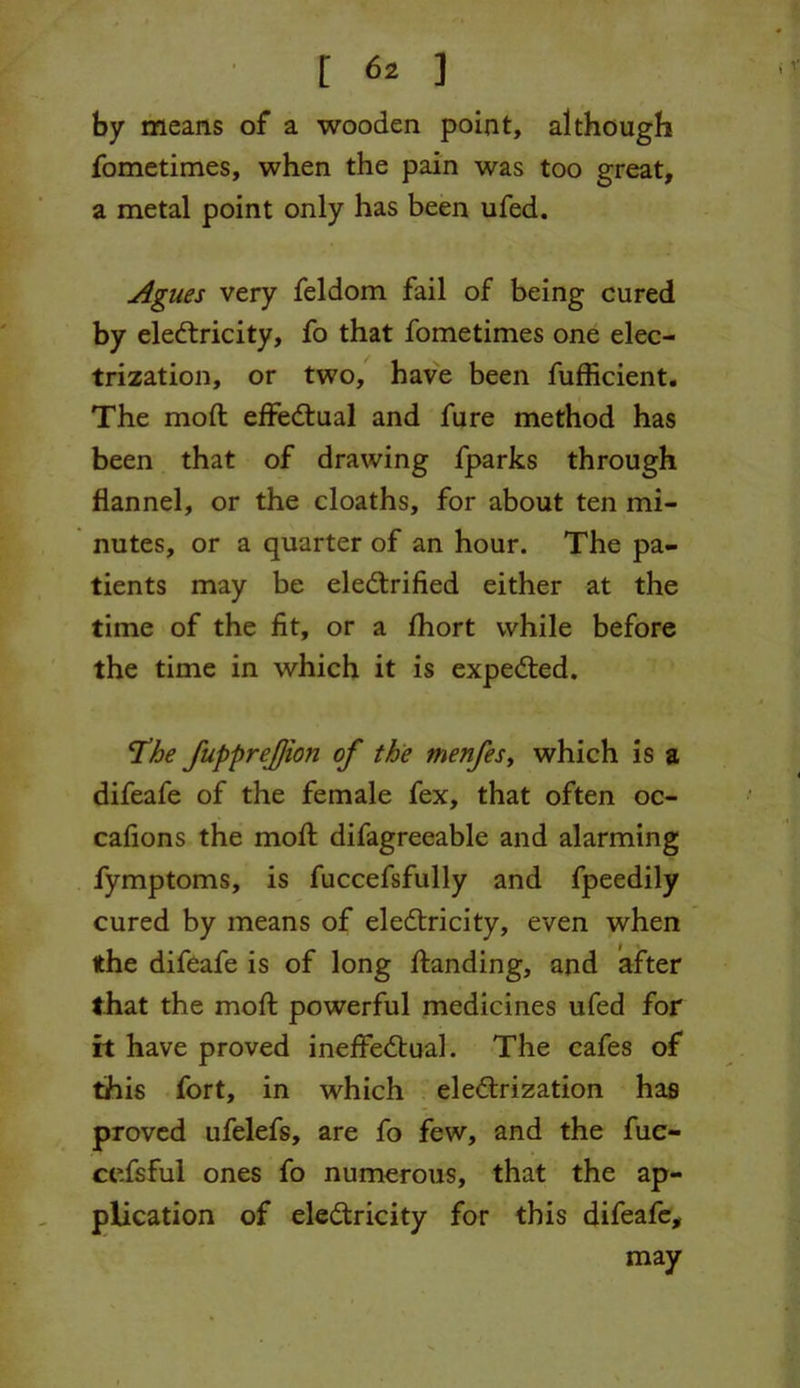 by means of a wooden point, although fometimes, when the pain was too great, a metal point only has been ufed. Agues very feldom fail of being cured by electricity, fo that fometimes one elec- trization, or two, have been fufficient. The mod: effectual and fure method has been that of drawing fparks through flannel, or the cloaths, for about ten mi- nutes, or a quarter of an hour. The pa- tients may be electrified either at the time of the fit, or a fhort while before the time in which it is expeCted. ‘The fupprejjion of the menfes, which is a difeafe of the female fex, that often oc- cafions the mofl difagreeable and alarming fymptoms, is fuccefsfully and fpeedily cured by means of electricity, even when the difeafe is of long Handing, and after that the mod; powerful medicines ufed for it have proved ineffectual. The cafes of this fort, in which electrization has proved ufelefs, are fo few, and the fuc- cefsful ones fo numerous, that the ap- plication of electricity for this difeafe, may