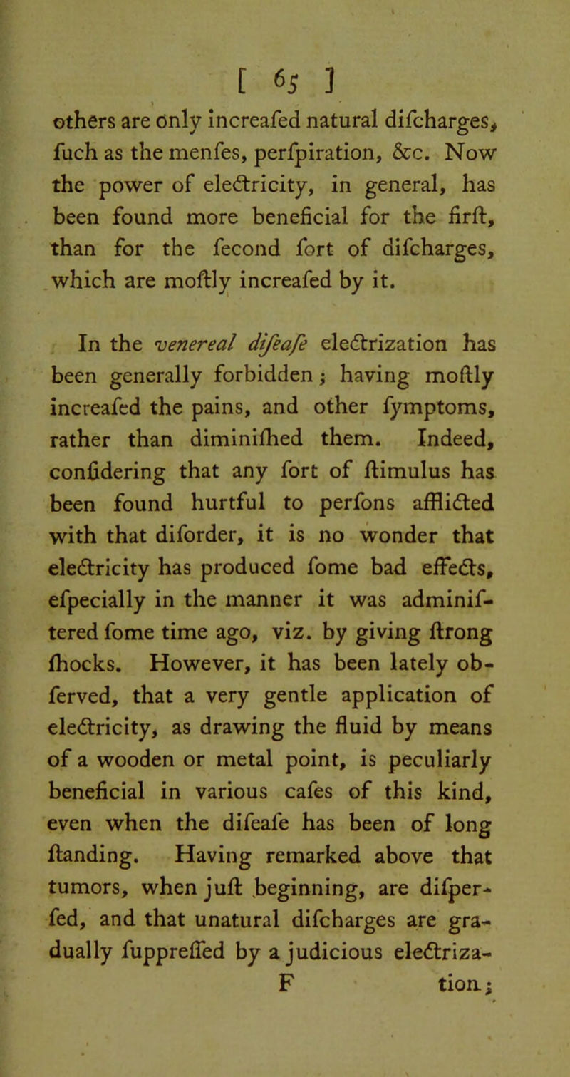 \ t (>5 1 » others are only increafed natural difcharges, fuch as the menfes, perfpiration, &c. Now the power of electricity, in general, has been found more beneficial for the firft, than for the fecond fort of difcharges, which are moftly increafed by it. In the venereal difeafe electrization has been generally forbidden; having moftly increafed the pains, and other fymptoms, rather than diminifhed them. Indeed, considering that any fort of ftimulus has been found hurtful to perfons afflicted with that diforder, it is no wonder that electricity has produced fome bad effects, efpecially in the manner it was adminif- tered fome time ago, viz. by giving ftrong Shocks. However, it has been lately ob- ferved, that a very gentle application of electricity, as drawing the fluid by means of a wooden or metal point, is peculiarly beneficial in various cafes of this kind, even when the difeafe has been of long Standing. Having remarked above that tumors, when juft beginning, are difper- fed, and that unatural difcharges are gra- dually fuppreffed by a judicious eleCtriza- F tion;