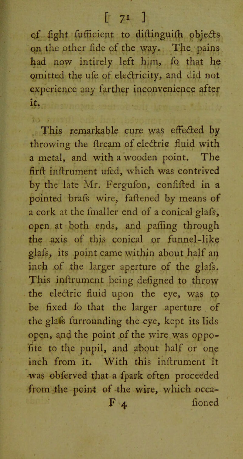 of fight fufficient to diftinguilh objedts on the other tide of the way. The pains had now intirely left him, fo that he omitted the ufe of electricity, and did not experience any farther inconvenience after it. This remarkable cure was effected by throwing the ftream of electric fluid with a metal, and with a wooden point. The firfl: instrument ufed, which was contrived by the late Mr. Fergufon, confifted in a pointed brafs wire, faftened by means of a cork at the fmaller end of a conical glafs, open at both ends, and pafling through the axis of this conical or funnel-like glafs, its point came within about half an inch of the larger aperture of the glafs. This inftrument being dcflgned to throw the eledtric fluid upon the eye, was to be fixed fo that the larger aperture of the glafs furrounding the eye, kept its lids open, and the point of the wire was oppo- fite to the pupil, and about half or one inch from it. With this inflrument it was obferved that a fpark often proceeded from the point of the wire, which occa- F 4 fioned