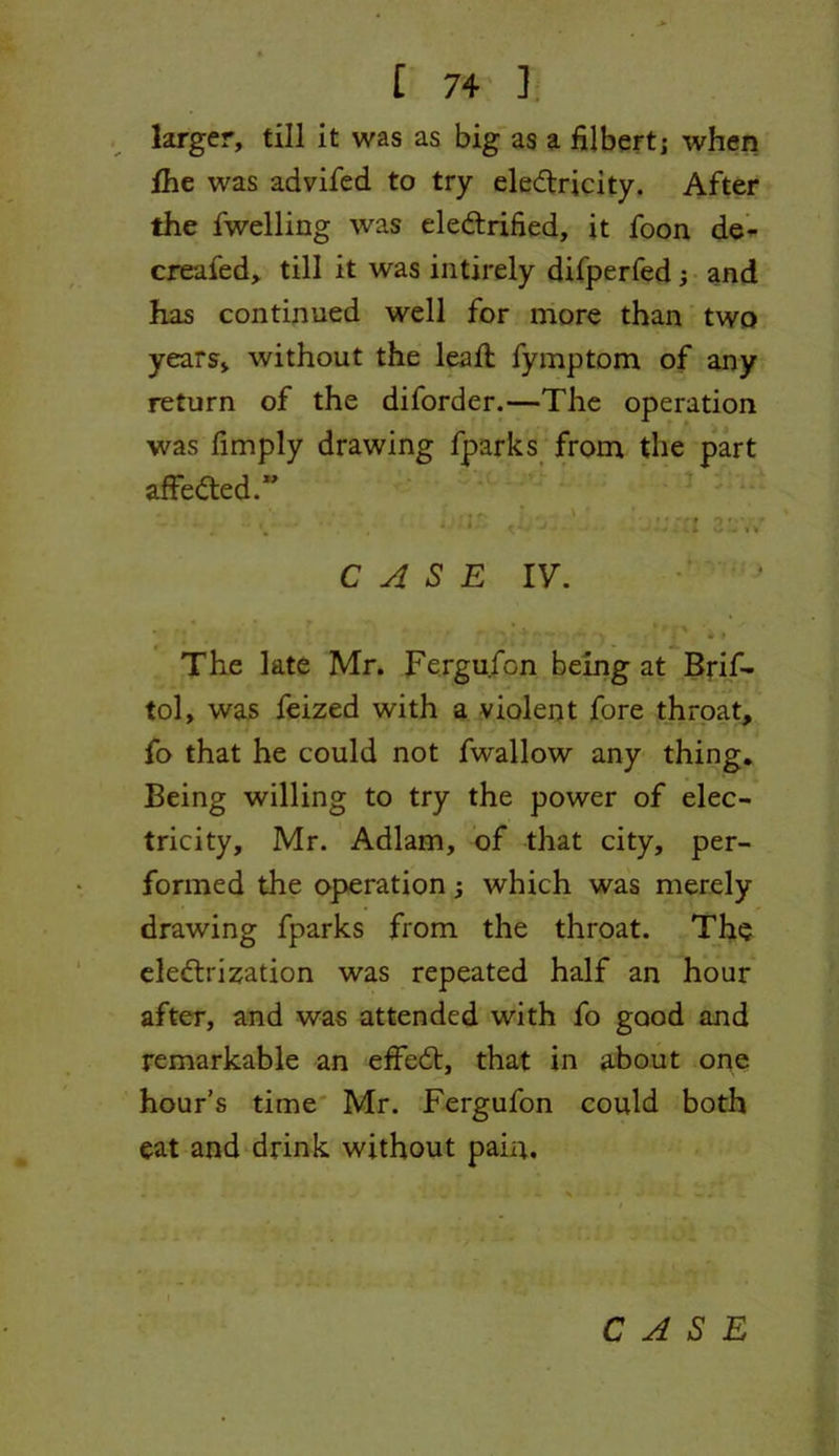 larger, till it was as big as a filbert; when fhe was advifed to try electricity. After the fwelling was electrified, it foon de- creafed, till it was intirely difperfed; and has continued well for more than two years, without the lead; fymptom of any return of the diforder.—The operation was fimply drawing fparks from the part affeCted.” * i 1£ ' ' • ' • o ♦ ‘ CASE IV. • •.* r * . *v . y • ** ;•» *( , •> > The late Mr. Fergufcn being at Brif- tol, was feized with a violent fore throat, fo that he could not fwallow any thing. Being willing to try the power of elec- tricity, Mr. Adlam, of that city, per- formed the operation; which was merely drawing fparks from the throat. The electrization was repeated half an hour after, and was attended with fo good and remarkable an effeCt, that in about one hour’s time Mr. Fergufon could both eat and drink without pain.