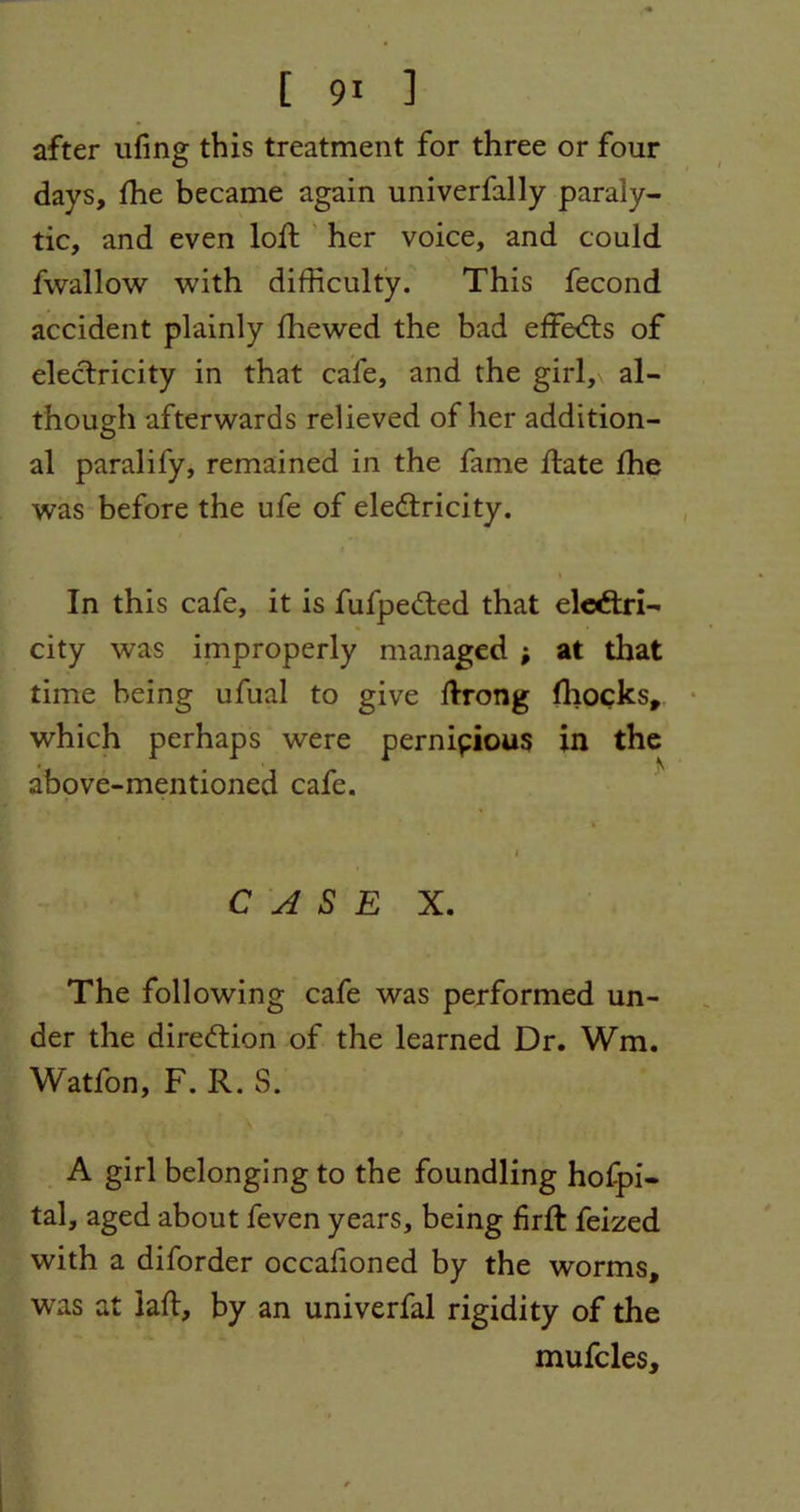 after ufing this treatment for three or four days, fhe became again univerfally paraly- tic, and even loft her voice, and could fwallow with difficulty. This fecond accident plainly fhewed the bad effects of electricity in that cafe, and the girl, al- though afterwards relieved of her addition- al paralify, remained in the fame date fhe was before the ufe of electricity. In this cafe, it is fufpeCted that electri- city was improperly managed ; at that time being ufual to give ftrong fhocks, which perhaps were pernicious in the above-mentioned cafe. CASE X. The following cafe was performed un- der the direction of the learned Dr. Wm. Watfon, F. R. S. A girl belonging to the foundling hofpi- tal, aged about feven years, being firft feized with a diforder occafioned by the worms, was at lad, by an univerfal rigidity of the mufcles.