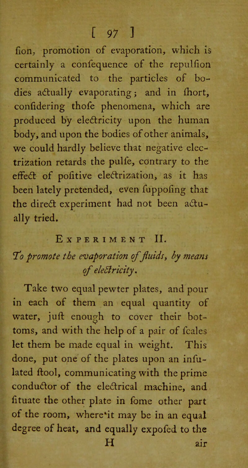 fion, promotion of evaporation, which is certainly a confequence of the repulfion communicated to the particles of bo- dies actually evaporating; and in Ihort, confidering thofe phenomena, which are produced by electricity upon the human body, and upon the bodies of other animals, we could hardly believe that negative elec^ trization retards the pulfe, contrary to the effedt of politive electrization, as it has been lately pretended, even fuppofing that the direCt experiment had not been actu- ally tried. Experiment II. 7(9 promote the evaporation of fluids, by ?neans of electricity. Take two equal pewter plates, and pour in each of them an equal quantity of water, juft enough to cover their bot- toms, and with the help of a pair of fcales let them be made equal in weight. This done, put one of the plates upon an infu- lated ftool, communicating with the prime conductor of the eledtrical machine, and fttuate the other plate in fome other part of the room, where'it may be in an equal degree of heat, and equally expofed to the H air