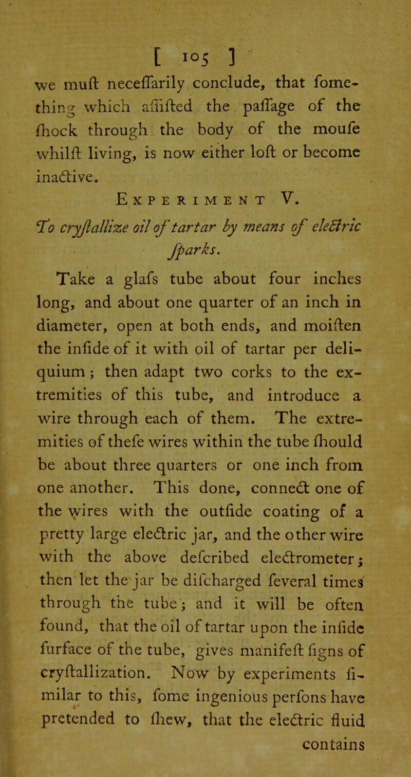 we muft neceflarily conclude, that fome- thing which aftifted the paiTage of the /hock through the body of the moufe whilft living, is now either loft or become inadive. Experiment V. ‘I’o cryjlallize oil of tartar by means of eleblric Take a glafs tube about four inches long, and about one quarter of an inch in diameter, open at both ends, and moiften the inftde of it with oil of tartar per deli— quium ; then adapt two corks to the ex- tremities of this tube, and introduce a wire through each of them. The extre- mities of thefe wires within the tube fhould be about three quarters or one inch from one another. This done, conned: one of the wires with the outfide coating of a pretty large eledric jar, and the other wire with the above defcribed eledrometer; then let the jar be difcharged feveral times through the tube; and it will be often found, that the oil of tartar upon the infide furface of the tube, gives manifeft figns of cryftallization. Now by experiments ft- milar to this, fome ingenious perfons have pretended to /hew, that the eledric fluid contains