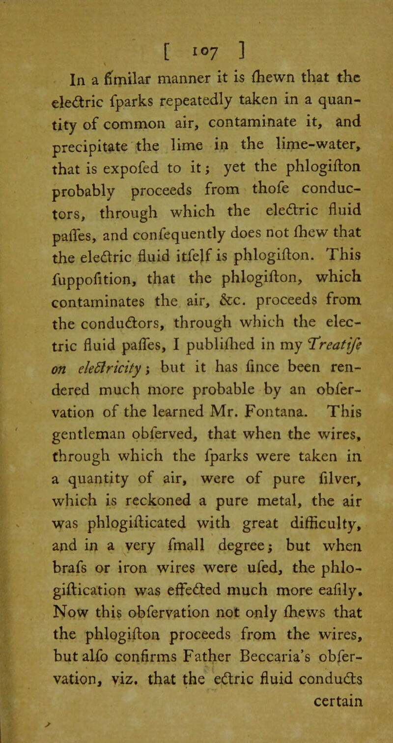 % In a fimilar manner it is (hewn that the eledtric fparks repeatedly taken in a quan- tity of common air, contaminate it, and precipitate the lime in the lime-water, that is expofed to it; yet the phlogifton probably proceeds from thofe conduc- tors, through which the eledtric fluid pafles, and confequently does not ffiew that the eledtric fluid itfelf is phlogifton. This fuppofition, that the phlogifton, which contaminates the air, &c. proceeds from the conductors, through which the elec- tric fluid pafles, I publiftied in my ‘Treatife on electricity; but it has fince been ren- dered much more probable by an obfer- vation of the learned Mr. Fontana. This gentleman oblerved, that when the wires, through which the fparks were taken in a quantity of air, were of pure filver, which is reckoned a pure metal, the air was phlogifticated with great difficulty, and in a very fmall degree; but when brafs or iron wires were ufed, the phlo- giftication was effedted much more eafily. Now this obfervation not only fhews that the phlogifton proceeds from the wires, butalfo confirms Father Beccaria’s obfer- vation, viz, that the edtric fluid condudts certain