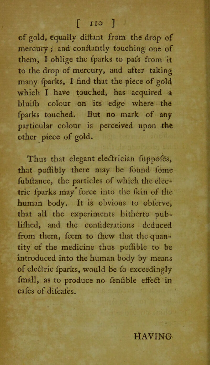 of gold, equally diftant from the drop of mercury j and conflantly touching one of them, I oblige the fparks to pafs from it to the drop of mercury, and after taking many fparks, I find that the piece of gold which I have touched, has acquired a bluifh colour on its edge where the fparks touched* But no mark of any particular colour is perceived upon the other piece of gold. Thus that elegant electrician fiippofes, that poflibly there may be found fome fubflance, the particles of which the elec- tric fparks may’force into the fkin of the human body. It is obvious to obferve, that all the experiments hitherto pub- lifhed, and the confiderations deduced from them, feem to fhew that the quan- tity of the medicine thus poflible to be introduced into the human body by means of electric fparks, would be fo exceedingly fmall, as to produce no fenfible effedt in cafes of difeafes. HAVING