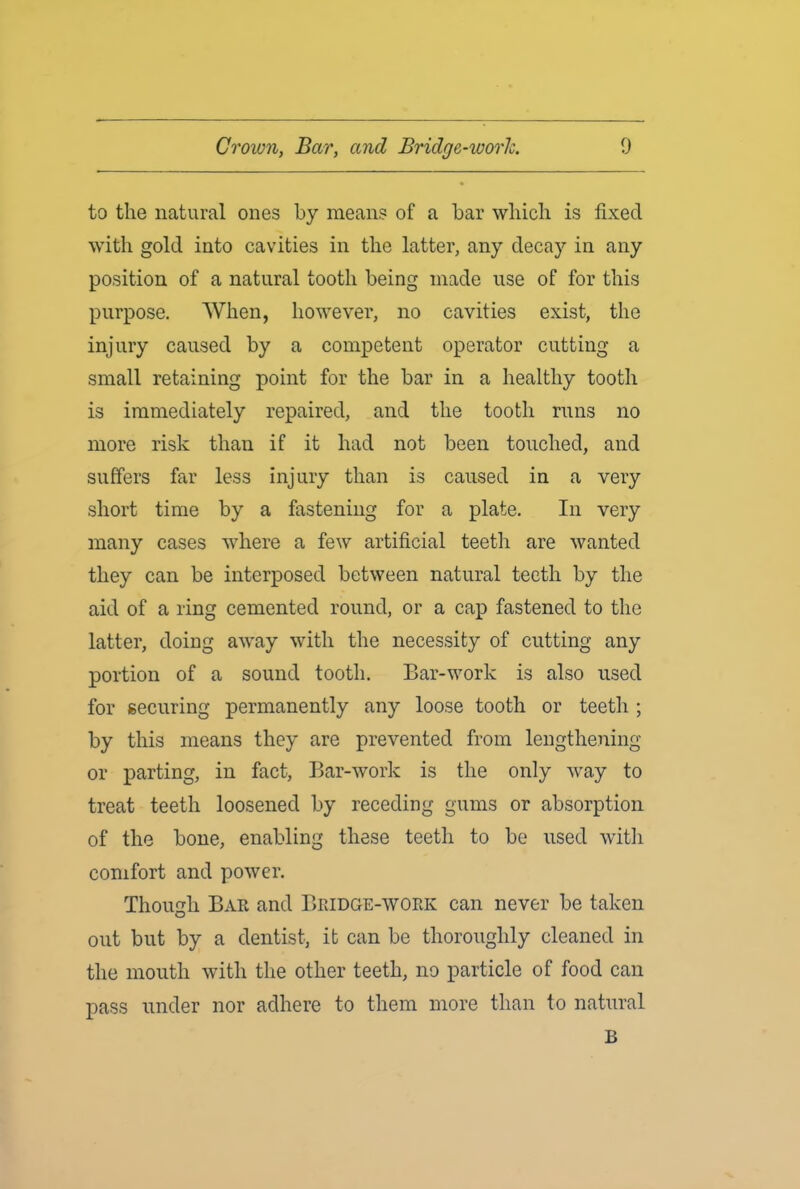 to the natural ones by means of a bar which is fixed with gold into cavities in the latter, any decay in any position of a natural tooth being made use of for this purpose. When, however, no cavities exist, the injury caused by a competent operator cutting a small retaining point for the bar in a healthy tooth is immediately repaired, and the tooth runs no more risk than if it had not been touched, and suffers far less injury than is caused in a very short time by a fastening for a plate. In very many cases where a few artificial teeth are wanted they can be interposed between natural teeth by the aid of a ring cemented round, or a cap fastened to the latter, doing away with the necessity of cutting any portion of a sound tooth. Bar-work is also used for securing permanently any loose tooth or teeth ; by this means they are prevented from lengthening or parting, in fact, Bar-work is the only way to treat teeth loosened by receding gums or absorption of the bone, enabling these teeth to be used with comfort and power. Though Bar and Bridge-work can never be taken out but by a dentist, it can be thoroughly cleaned in the mouth with the other teeth, no particle of food can pass under nor adhere to them more than to natural B