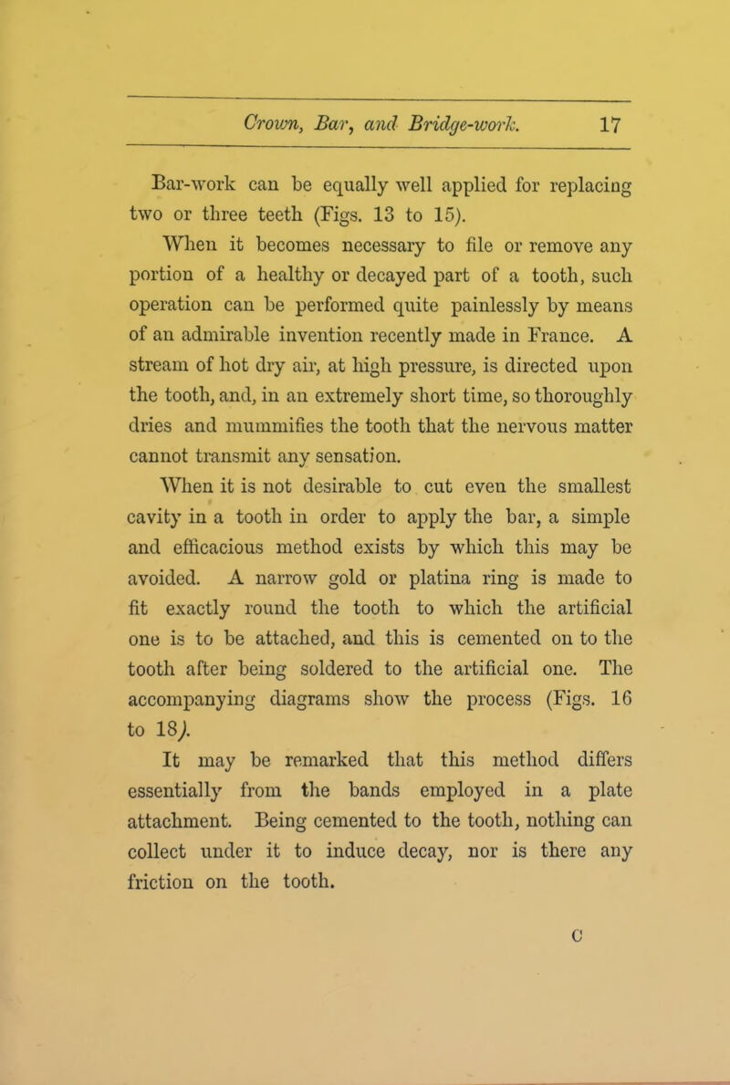 Bar-work can be equally well applied for replacing two or three teeth (Figs. 13 to 15). When it becomes necessary to file or remove any portion of a healthy or decayed part of a tooth, such operation can be performed quite painlessly by means of an admirable invention recently made in France. A stream of hot dry air, at high pressure, is directed upon the tooth, and, in an extremely short time, so thoroughly dries and mummifies the tooth that the nervous matter cannot transmit any sensation. When it is not desirable to cut even the smallest cavity in a tooth in order to apply the bar, a simple and efficacious method exists by which this may be avoided. A narrow gold or platina ring is made to fit exactly round the tooth to which the artificial one is to be attached, and this is cemented on to the tooth after being soldered to the artificial one. The accompanying diagrams show the process (Figs. 16 to 18/ It may be remarked that this method differs essentially from the bands employed in a plate attachment. Being cemented to the tooth, nothing can collect under it to induce decay, nor is there any friction on the tooth. C