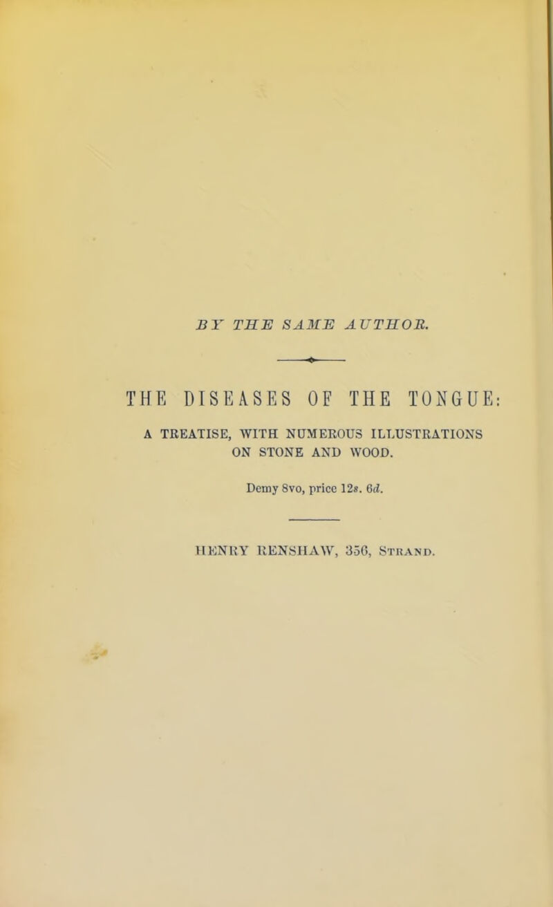 BY THE SAME AUTHOR. THE DISEASES OF THE TONGUE A TREATISE, WITH NUMEROUS ILLUSTRATIONS ON STONE AND WOOD. Demy 8vo, price 12s. Gd. HENRY RENSHAW, 35G, Strand.