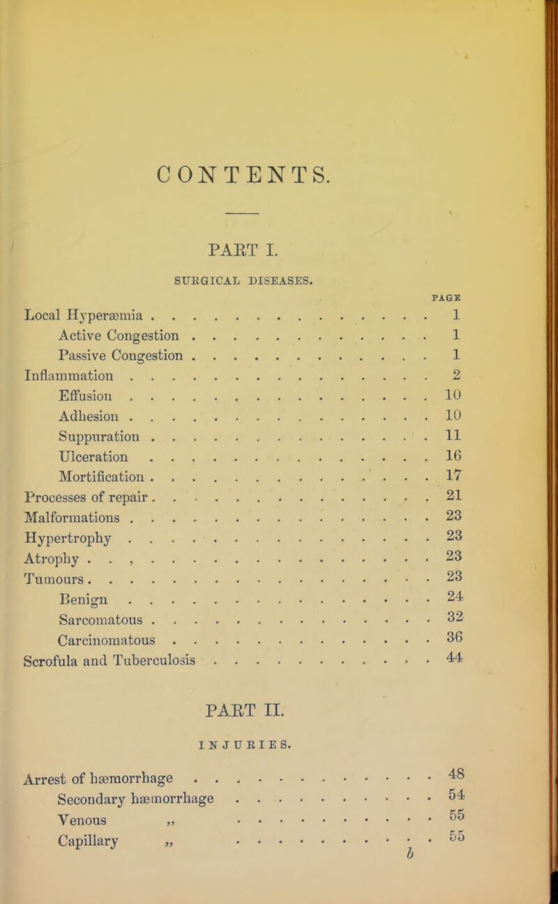 CONTENTS. PAET I. SITKGICAL DISEASES. PAGE Local Hyperemia 1 Active Congestion 1 Passive Congestion 1 Inflammation 2 Effusion 10 Adhesion 10 Suppuration 11 Ulceration 16 Mortification 17 Processes of repair 21 Malformations 23 Hypertrophy 23 Atrophy . , 23 Tumours 23 Benign 24 Sarcomatous 32 Carcinomatous 36 Scrofula and Tuberculosis 44 PAET II. INJURIES. Arrest of haemorrhage 48 Secondary haemorrhage 54 Venous ^ Capillary 55