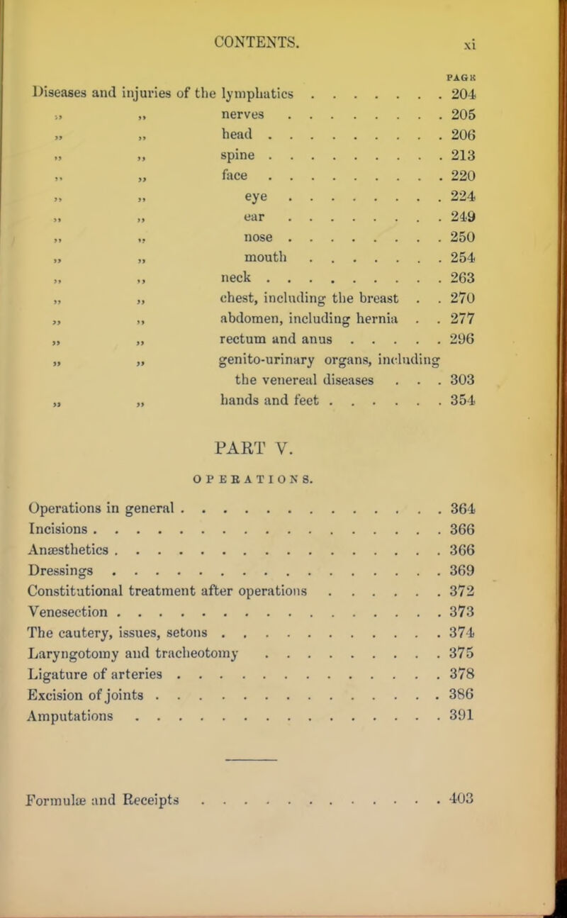 PAG K Diseases and injuries of tlie lymphatics 204 •., „ nerves 205 head 206 ., „ spine 213 „ face 220 „ eye 224 „ „ ear 249 nose 250 „ „ mouth 254 neck 263 „ „ chest, including the breast . . 270 „ „ abdomen, including hernia . . 277 „ „ rectum and anus 296 „ „ genito-urinary organs, including the venereal diseases . . . 303 „ „ hands and feet 354 PART V. OPEBATIONS. Operations in general 364 Incisions 366 Anaesthetics 366 Dressings 369 Constitutional treatment after operations 372 Venesection 373 The cautery, issues, setons 374 Laryngotoiny and tracheotomy 375 Ligature of arteries 378 Excision of joints 386 Amputations 391 Formulee and Receipts 403