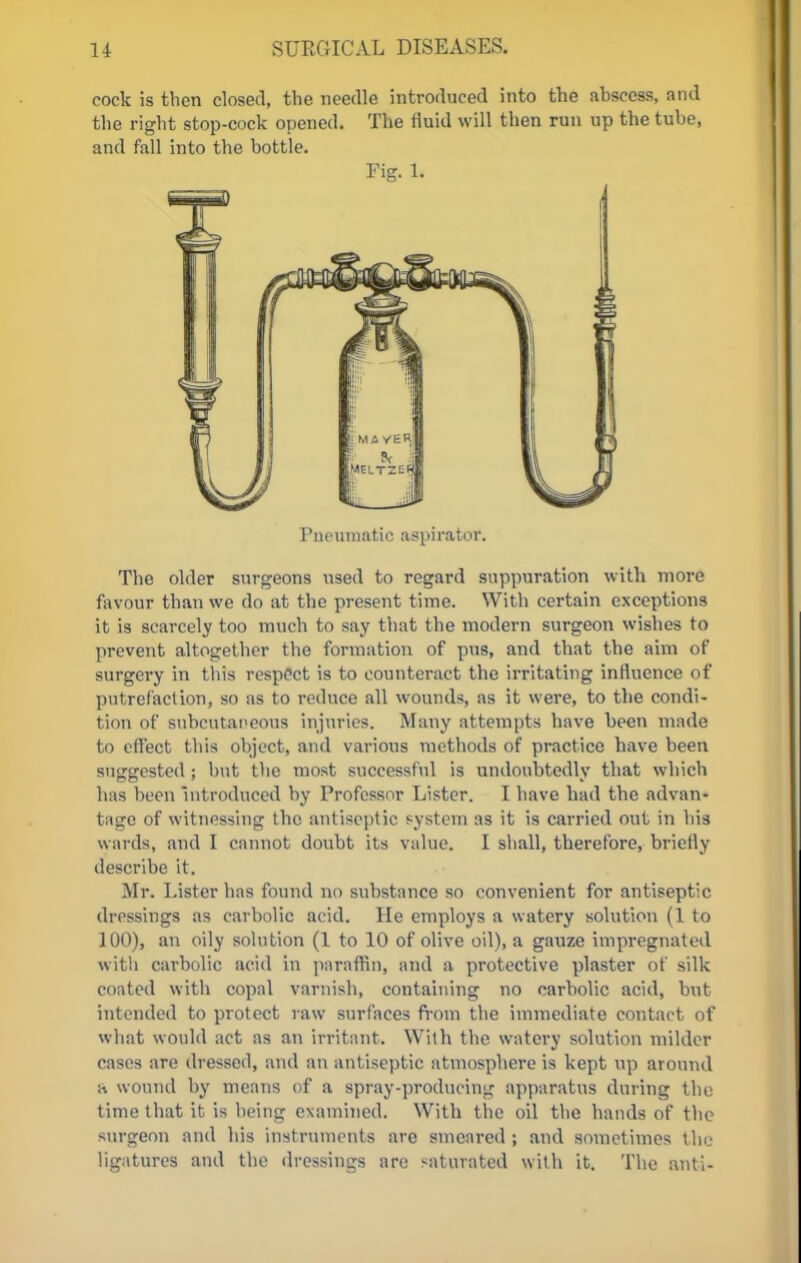 cock is then closed, the needle introduced into the abscess, and the right stop-cock opened. The fluid will then run up the tube, and fall into the bottle. Fig. U Pneumatic aspirator. The older surgeons used to regard suppuration with more favour than we do at the present time. With certain exceptions it is scarcely too much to say that the modern surgeon wishes to prevent altogether the formation of pus, and that the aim of surgery in this respect is to counteract the irritating influence of putrefaction, so as to reduce all wounds, as it were, to the condi- tion of subcutaneous injuries. Many attempts have been made to effect this object, and various methods of practice have been suggested; but the most successful is undoubtedly that which has been Introduced by Professor Lister. I have bad the advan- tage of witnessing the antiseptic system as it is carried out in his wards, and I cannot doubt its value. I shall, therefore, briefly describe it. Mr. Lister has found no substance so convenient for antiseptic dressings as carbolic acid. He employs a watery solution (1 to 100), an oily solution (1 to 10 of olive oil), a gauze impregnated with carbolic acid in paraffin, and a protective plaster of silk coated with copal varnish, containing no carbolic acid, but intended to protect raw surfaces from the immediate contact of what would act as an irritant. With the watery solution milder cases are dressed, and an antiseptic atmosphere is kept up around a wound by means of a spray-producing apparatus during the time that it is being examined* With the oil the hands of the surgeon and his instruments are smeared ; and sometimes t he ligatures and the dressings are saturated with it. The anti-