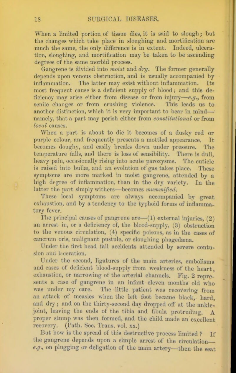 When a limited portion of tissue dies, it is said to slough; but the changes which take place in sloughing and mortification are much the same, the only difference is in extent. Indeed, ulcera- tion, sloughing, and mortification may be taken to be ascending degrees of the same morbid process. Gangrene is divided into moist and dry. The former generally depends upon venous obstruction, and is usually accompanied by inflammation. The latter may exist without inflammation. Its most frequent cause is a deficient supply of blood; and this de- ficiency may arise either from disease or from injury—e.g., from senile changes or from crushing violence. This leads us to another distinction, which it is very important to bear in mind— namely, that a part may perish either from constitutional or from local causes. When a part is about to die it becomes of a dusky red or purple colour, and frequently presents a mottled appearance. It becomes doughy, and easily breaks down under pressure. The temperature falls, and there is loss of sensibility. There is dull, heavy pain, occasionally rising into acute paroxysms. The cuticle is raised into bulla?, and an evolution of gas takes place. These symptoms are more marked in moist gangrene, attended by a high degree of inflammation, than in the dry variety. In the latter the part simply withers—becomes mummified. These local symptoms are always accompanied by great exhaustion, and by a tendency to the typhoid forms of inflamma- tory fever. The principal causes of gangrene are—(1) external injuries, (2) an arrest in, or a deficiency of, the blood-supply, (3) obstruction to the venous circulation, (4) specific poisons, as in the cases of cancrum oris, malignant pustule, or slouching phagedama. Under the first head fall accidents attended by severe contu- sion and laceration, Under the second, ligatures of the main arteries, embolisms and cases of deficient blood-supply from weakness of the heart, exhaustion, or narrowing of the arterial channels. Fig. 2 repre- sents a case of gangrene in an infant eleven months old who was under my care. The little patient was recovering from an attack of measles when the left foot became black, hard, and dry; and on the thirty-second day dropped off at the ankle- joint, leaving the ends of the tibia and fibula protruding. A proper stump was then formed, and the child made an excellent recovery. (Path. Soc. Trans, vol. xx.) But how is the spread of this destructive process limited ? If the gangrene depends upon a simple arrest of the circulation e.g., on plugging or deligation of the main artery—then the seat