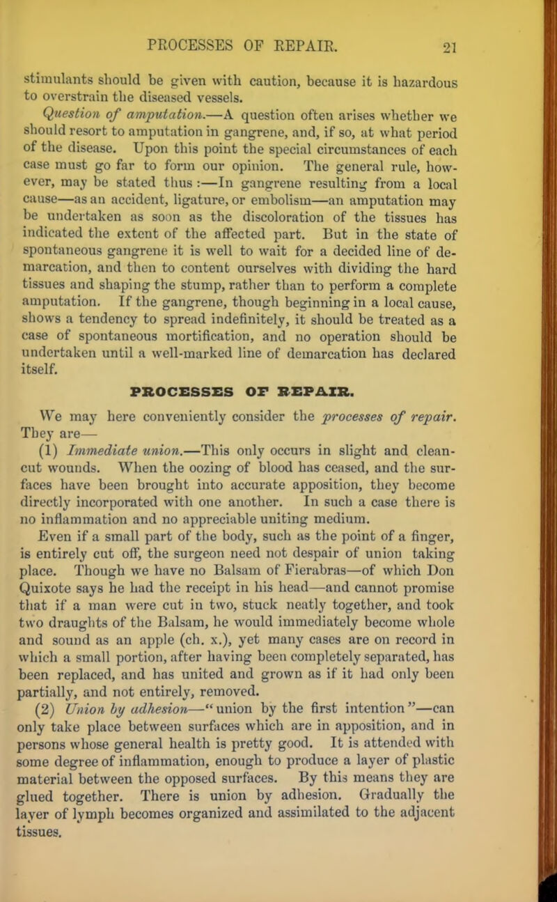 stimulants should be given with caution, because it is hazardous to overstrain the diseased vessels. Question of amputation.—A question often arises whether we should resort to amputation in gangrene, and, if so, at what period of the disease. Upon this poiut the special circumstances of each case must go far to form our opinion. The general rule, how- ever, may be stated thus :—In gangrene resulting from a local cause—as an accident, ligature, or embolism—an amputation may be undertaken as soon as the discoloration of the tissues has indicated the extent of the affected part. But in the state of spontaneous gangrene it is well to wait for a decided line of de- marcation, and then to content ourselves with dividing the hard tissues and shaping the stump, rather than to perform a complete amputation. If the gangrene, though beginning in a local cause, shows a tendency to spread indefinitely, it should be treated as a case of spontaneous mortification, and no operation should be undertaken until a well-marked line of demarcation has declared itself. PROCESSES Or REPAIR. We may here conveniently consider the processes of repair. They are— (1) Immediate union.—This only occurs in slight and clean- cut wounds. When the oozing of blood has ceased, and the sur- faces have been brought into accurate apposition, they hecome directly incorporated with one another. In such a case there is no inflammation and no appreciable uniting medium. Even if a small part of the body, such as the point of a finger, is entirely cut off, the surgeon need not despair of union taking place. Though we have no Balsam of Fierabras—of which Don Quixote says he had the receipt in his head—and cannot promise that if a man were cut in two, stuck neatly together, and took two draughts of the Balsam, he would immediately become whole and sound as an apple (ch. x.), yet many cases are on record in which a small portion, after having been completely separated, has been replaced, and has united and grown as if it had only been partially, and not entirely, removed. (2) Union by adhesion—union by the first intention—can only take place between surfaces which are in apposition, and in persons whose general health is pretty good. It is attended with some degree of inflammation, enough to produce a layer of plastic material between the opposed surfaces. By this means they are glued together. There is union by adhesion. Gradually the layer of lymph becomes organized and assimilated to the adjacent tissues.