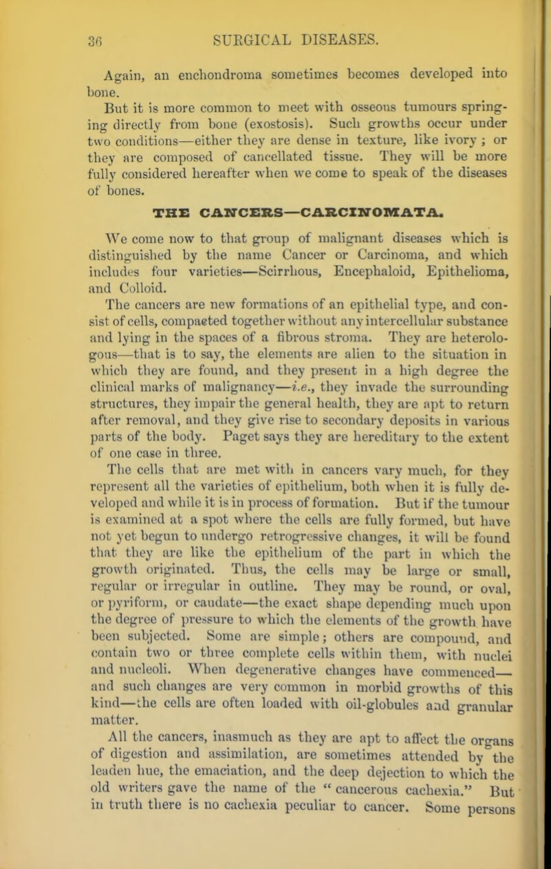 Again, an enchondroma sometimes becomes developed into bone. But it is more common to meet with osseous tumours spring- ing directly from bone (exostosis). Such growths occur under two conditions—either they are dense in texture, like ivory ; or they are composed of cancellated tissue. They will be more fully considered hereafter when we come to speak of the diseases of bones. THE CANCERS-CARCINOMATA. We come now to that group of malignant diseases which is distinguished by the name Cancer or Carcinoma, and which includes four varieties—Scirrhous, Encephaloid, Epithelioma, and Colloid. The cancers are new formations of an epithelial type, and con- sist of cells, compaeted together without any intercellular substance and lying in the spaces of a fibrous stroma. They are heterolo- gous—that is to say, the elements are alien to the situation in which they are found, and they present in a high degree the clinical marks of malignancy—i.e., they invade the surrounding structures, they impair the general health, they are apt to return after removal, and they give rise to secondary deposits in various parts of the body. Paget says they are hereditary to the extent of one case in three. The cells that are met with in cancers vary much, for they represent all the varieties of epithelium, both when it is fully de- veloped and while it is in process of formation. But if the tumour is examined at a spot where the cells are fully formed, but have not yet begun to undergo retrogressive changes, it will be found that they are like the epithelium of the part in which the growth originated. Thus, the cells may be large or small, regular or irregular in outline. They may be round, or oval, or pyriform, or caudate—the exact shape depending much upon the degree of pressure to which the elements of the growth have been subjected. Some are simple; others are compound, and contain two or three complete cells within them, with nuclei and nucleoli. When degenerative changes have commenced and such changes are very common in morbid growths of this kind—the cells are often loaded with oil-globules and granular matter. All the cancers, inasmuch as they are apt to affect the organs of digestion and assimilation, are sometimes attended by the leaden hue, the emaciation, and the deep dejection to which the old writers gave the name of the  cancerous cachexia. But in ti-uth there is no cachexia peculiar to cancer. Some persons
