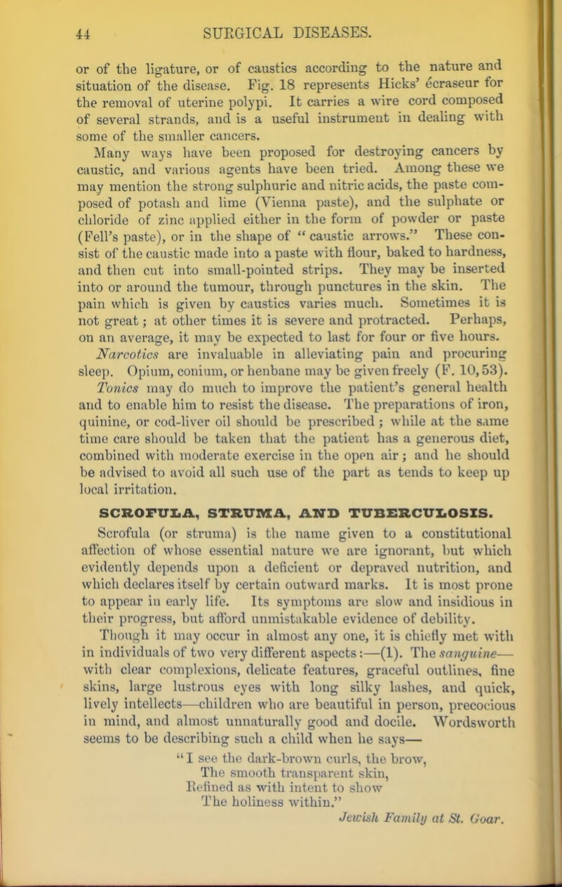 or of the ligature, or of caustics according to the nature and situation of the disease. Fig. 18 represents Hicks' ecraseur for the removal of uterine polypi. It carries a wire cord composed of several strands, and is a useful instrument in dealing with some of the smaller cancers. Many ways have been proposed for destroying cancers by caustic, and various agents have been tried. Among these we may mention the strong sulphuric and nitric acids, the paste com- posed of potash and lime (Vienna paste), and the sulphate or chloride of zinc applied either in the form of powder or paste (Fell's paste), or in the shape of  caustic arrows. These con- sist of the caustic made into a paste with flour, baked to hardness, and then cut into small-pointed strips. They may be inserted into or around the tumour, through punctures in the skin. The pain which is given by caustics varies much. Sometimes it is not great; at other times it is severe and protracted. Perhaps, on an average, it may be expected to last for four or five hours. Narcotics are invaluable in alleviating pain and procuring sleep. Opium, conium, or henbane may be given freely (F. 10,53). Tonics may do much to improve the patient's general health and to enable him to resist the disease. The preparations of iron, quinine, or cod-liver oil should be prescribed ; while at the same time care should be taken that the patient has a generous diet, combined with moderate exercise in the open air; and he should be advised to avoid all such use of the part as tends to keep up local irritation. SCROFULA, STRUMA., AND TUBERCULOSIS. Scrofula (or struma) is the name given to a constitutional affection of whose essential nature we are ignorant, hut which evidently depends upon a deficient or depraved nutrition, and which declares itself by certain outward marks. It is most prone to appear in early life. Its symptoms are slow and insidious in their progress, but afford unmistakable evidence of debility. Though it may occur in almost any one, it is chiefly met with in individuals of two very different aspects:—(1). The sanguine— with clear complexions, delicate features, graceful outlines, fine skins, large lustrous eyes with long silky lashes, and quick, lively intellects—children who are beautiful in person, precocious in mind, and almost unnaturally good and docile. Wordsworth seems to be describing such a child when he says—  I see the dark-brown curls, the brow, The smooth transparent skin, Refined as with intent to show The holiness within. Jewish Family at St. Goar.