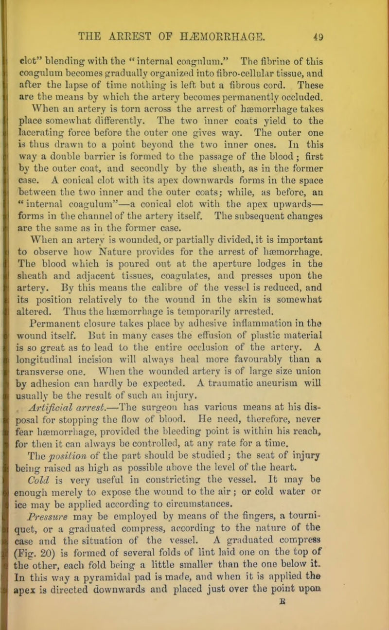 clot blending with the  internal coagulum. The fibrine of this coagulum becomes gradually organized into fibro-cellular tissue, and after the lapse of time nothing is left, but a fibrous cord. These are the means by which the artery becomes permanently occluded. When an artery is torn across the arrest of haemorrhage takes place somewhat differently. The two inner coats yield to the lacerating force before the outer one gives way. The outer one is thus drawn to a point beyond the two inner ones. In this way a double barrier is formed to the passage of the blood ; first by the outer coat, and secondly by the sheath, as in the former case. A conical clot with its apex downwards forms in the space between the two inner and the outer coats; while, as before, an  internal coagulum—a conical clot with the apex upwards— forms in the channel of the artery itself. The subsequent changes are the same as in the former case. When an artery is wounded, or partially divided, it is important to observe how Nature provides for the arrest of haemorrhage. The blood which is poured out at the aperture lodges in the sheath and adjacent tissues, coagulates, and presses upon the artery. By this means the calibre of the vessel is reduced, and its position relatively to the wound in the skin is somewhat altered. Thus the haemorrhage is temporarily arrested. Permanent closure takes place by adhesive inflammation in the wound itself. But in many cases the effusion of plastic material is so great as to lead to the entire occlusion of the artery. A longitudinal incision will always heal more favourably than a transverse one. When the wounded artery is of large size union by adhesion can hardly be expected. A traumatic aneurism will usually be the result of such an injury. , Artificial arrest.—The surgeon has various means at his dis- posal for stopping the flow of blood. He need, therefore, never fear haemorrhage, provided the bleeding point is within his reach, for then it can always bo controlled, at any rate for a time. The position of the part should he studied ; the seat of injury being raised as high as possible above the level of the heart. Cold is very useful in constricting the vessel. It may be enough merely to expose the wound to the air; or cold water or ice may be applied according to circumstances. Pressure may be employed by means of the fingers, a tourni- quet, or a graduated compress, according to the nature of the case and the situation of the vessel. A graduated compress (Fig. 20) is formed of several folds of lint laid one on the top of the other, each fold being a little smaller than the one below it. In this way a pyramidal pad is made, and when it is applied the apex is directed downwards and placed just over the point upon a