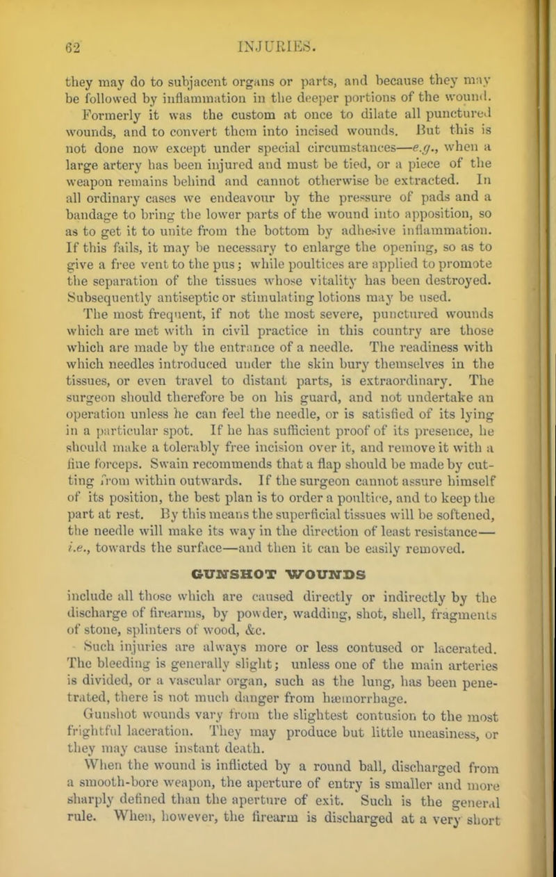 they may do to subjacent organs or parts, and because they may be followed by inflammation in the deeper portions of the wound. Formerly it was the custom at once to dilate all punctured wounds, and to convert them into incised wounds. Hut this is not done now except under special circumstances—e.g., when a large artery has been injured and must be tied, or a piece of the weapon remains behind and cannot otherwise be extracted. In all ordinary cases we endeavour by the pressure of pads and a bandage to bring the lower parts of the wound into apposition, so as to get it to unite from the bottom by adhesive inflammation. If this fails, it may be necessary to enlarge the opening, so as to give a free vent to the pus; while poultices are applied to promote the separation of the tissues whose vitality has been destroyed. Subsequently antiseptic or stimulating lotions may be used. The most frequent, if not the most severe, punctured wounds which are met with in civil practice in this country are those which are made by the entrance of a needle. The readiness with which needles introduced under the skin bury themselves in the tissues, or even travel to distant parts, is extraordinary. The surgeon should therefore be on his guard, and not undertake an operation unless he can feel the needle, or is satisfied of its lying in a particular spot. If he has sufficient proof of its presence, he should make a tolerably free incision over it, and remove it with a line forceps. Swain recommends that a flap should be made by cut- ting from within outwards. If the surgeon cannot assure himself of its position, the best plan is to order a poultice, and to keep the part at rest. By this means the superficial tissues will be softened, the needle will make its way in the direction of least resistance— i.e., towards the surface—and then it can be easily removed. GUM-SHOT WOUNDS include all those which are caused directly or indirectly by the discharge of firearms, by powder, wadding, shot, shell, fragments of stone, splinters of wood, &c. Such injuries are always more or less contused or lacerated. The bleeding is generally slight; unless one of the main arteries is divided, or a vascular organ, such as the lung, has been pene- trated, there is not much danger from hemorrhage. Gunshot wounds vary from the slightest contusion to the most frightful laceration. They may produce but little uneasiness, or they may cause instant death. When the wound is inflicted by a round ball, discharged from a smooth-bore weapon, the aperture of entry is smaller and more sharply defined than the aperture of exit. Such is the general rule. When, however, the firearm is discharged at a very short