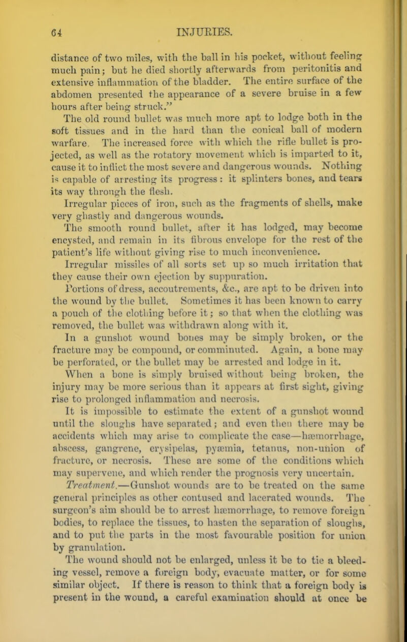 distance of two miles, with the ball in his pocket, without feelin? much pain; but he died shortly afterwards from peritonitis and extensive inflammation of the bladder. The entire surface of the abdomen presented the appearance of a severe bruise in a few hours after being struck. The old round bullet was much more apt to lodge both in the soft tissues and in the hard than the conical ball of modern warfare. The increased force with which the rifle bullet is pro- jected, as well as the rotatory movement which is imparted to it, cause it to inflict the most severe and dangerous wounds. Nothing i* capable of ar resting its progress : it splinters bones, and tears its way through the flesh. Irregular pieces of iron, such as the fragments of shells, make very ghastly and dangerous wounds. The smooth round bullet, after it has lodged, may become encysted, and remain in its fibrous envelope for the rest of the patient's life without giving rise to much inconvenience. Irregular missiles of all sorts set up so much irritation that they cause their own ejection by suppuration. Tortions of dress, accoutrements, &c, are apt to be driven into the wound by the bullet. Sometimes it has been known to carry a pouch of tlie clothing before it; so that when the clothing was removed, the bullet was withdrawn along with it. In a gunshot wound bones may be simply broken, or the fracture may be compound, or comminuted. Again, a bone may be perforated, or the bullet may be arrested and lodge in it. When a bone is simply bruised without being broken, the injury may be more serious than it appears at first sight, giving rise to prolonged inflammation and necrosis. It is impossible to estimate the extent of a gunshot wound until the sloughs have separated; and even then there may be accidents which may arise to complicate the case—haemorrhage, abscess, gangrene, erysipelas, pyaemia, tetanus, non-union of fracture, or necrosis. These are some of the conditions which may supervene, and which render the prognosis very uncertain. Treatment.—Gunshot wounds are to be treated on the same general principles as other contused and lacerated wounds. The surgeon's aim should be to arrest haemorrhage, to remove foreign bodies, to replace the tissues, to hasten the separation of sloughs, and to put the parts in the most favourable position for union by granulation. The wound should not be enlarged, unless it be to tie a bleed- ing vessel, remove a foreign body, evacuate matter, or for some similar object. If there is reason to think that a foreign body is present in the wound, a careful examination should at once be