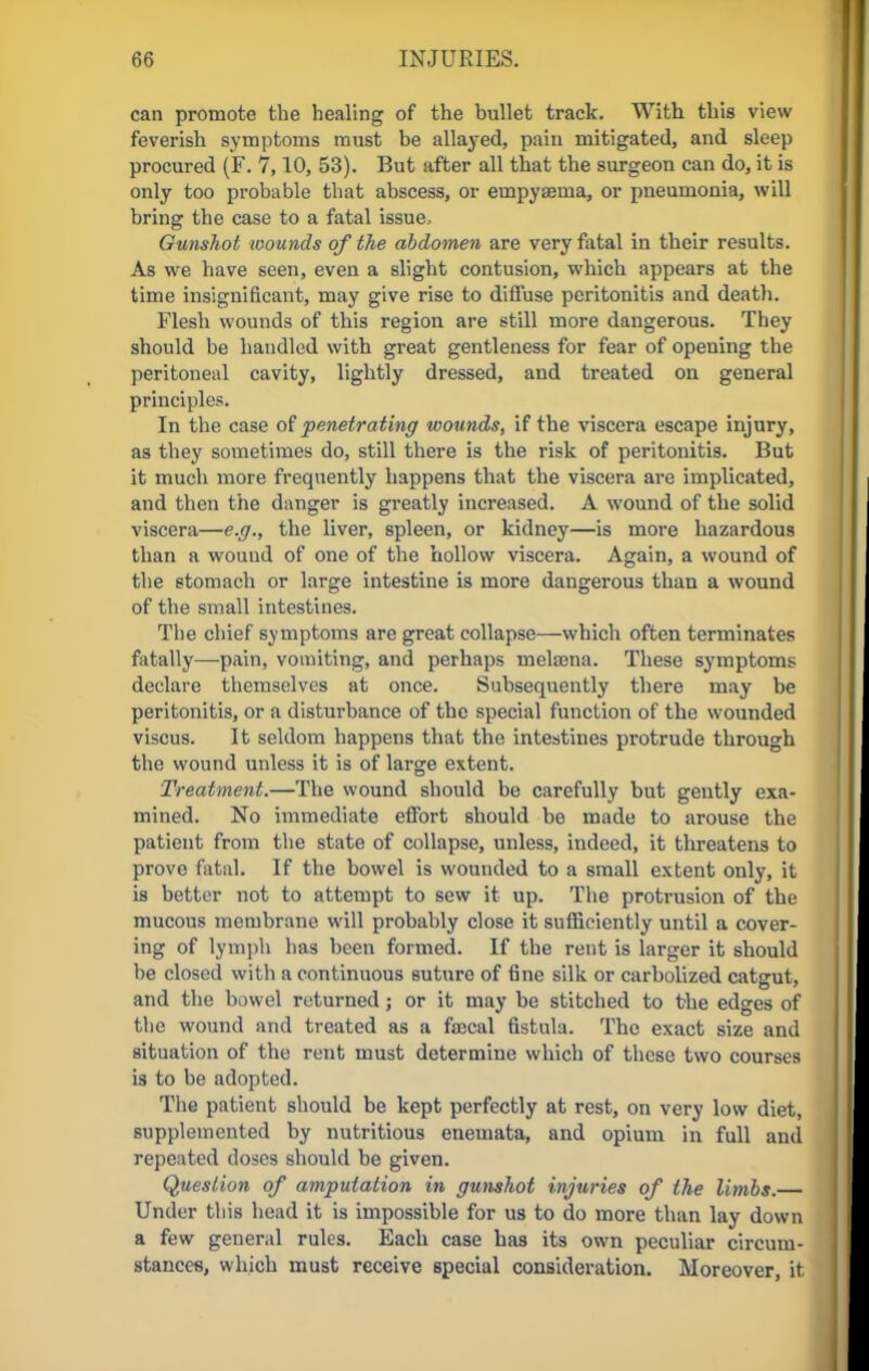 can promote the healing of the bullet track. With this view feverish symptoms must be allayed, pain mitigated, and sleep procured (F. 7,10, 53). But after all that the surgeon can do, it is only too probable that abscess, or einpyseina, or pneumonia, will bring the case to a fatal issue. Gunshot wounds of the abdomen are very fatal in their results. As we have seen, even a slight contusion, which appears at the time insignificant, may give rise to diffuse peritonitis and death. Flesh wounds of this region are still more dangerous. They should be handled with great gentleness for fear of opening the peritoneal cavity, lightly dressed, and treated on general principles. In the case of penetrating wounds, if the viscera escape injury, as they sometimes do, still there is the risk of peritonitis. But it much more frequently happens that the viscera are implicated, and then the danger is greatly increased. A wound of the solid viscera—e.g., the liver, spleen, or kidney—is more hazardous than a wound of one of the hollow viscera. Again, a wound of the stomach or large intestine is more dangerous than a wound of the small intestines. The chief symptoms are great collapse—which often terminates fatally—pain, vomiting, and perhaps melama. These symptoms declare themselves at once. Subsequently there may be peritonitis, or a disturbance of the special function of the wounded viscus. It seldom happens that the intestines protrude through the wound unless it is of large extent. Treatment.—The wound should be carefully but gently exa- mined. No immediate effort should be made to arouse the patient from the state of collapse, unless, indeed, it threatens to prove fatal. If the bowel is wounded to a small extent only, it is better not to attempt to sew it up. The protrusion of the mucous membrane will probably close it sufficiently until a cover- ing of lymph has been formed. If the rent is larger it should be closed with a continuous suture of fine silk or carbolized catgut, and the bowel returned; or it may be stitched to the edges of the wound and treated as a faecal fistula. The exact size and situation of the rent must determine which of these two courses is to be adopted. The patient should be kept perfectly at rest, on very low diet, supplemented by nutritious enemata, and opium in full and repeated doses should be given. Question of amputation in gunshot injuries of the limbs. Under this head it is impossible for us to do more than lay down a few general rules. Each case has its own peculiar circum- stances, which must receive special consideration. Moreover, it