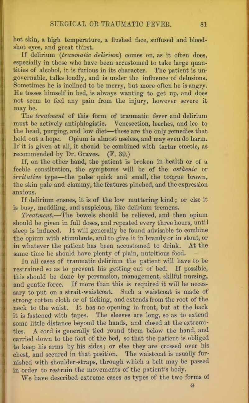 hot skin, a high temperature, a flushed face, suffused and blood- shot eyes, and great thirst. If delirium (traumatic delirium) comes on, as it often does, especially in those who have been accustomed to take large quan- tities of alcohol, it is furious in its character. The patient is un- governable, talks loudly, and is under the influence of delusions. Sometimes he is inclined to be merry, but more often he is angry. He tosses himself in bed, is always wanting to get up, and does not seem to feel any pain from the injury, however severe it may be. The treatment of this form of traumatic fever and delirium must be actively antiphlogistic. Venesection, leeches, and ice to the head, purging, and low diet—these are the only remedies that hold out a hope. Opium is almost useless, and may even do harm. If it is given at all, it should be combined with tartar emetic, as recommended by Dr. Graves. (F. 39.) If, on the other hand, the patient is broken in health or of a feeble constitution, the symptoms will be of the asthenic or irritative type—the pulse quick and small, the tongue brown, the skin pale and clammy, the features pinclied, and the expression anxious. If delirium ensues, it is of the low muttering kind; or else it is busy, meddling, and suspicious, like delirium tremens. Treatment.—The bowels should be relieved, and then opium should be given in full doses, and repeated every three hours, until sleep is induced. It will generally be found advisable to combine the opium with stimulants, and to give it in brandy or in stout, or in whatever the patient has been accustomed to drink. At the same time he should have plenty of plain, nutritious food. In all cases of traumatic delirium the patient will have to be restrained so as to prevent his getting out of bed. If possible, this should be done by persuasion, management, skilful nursing, and gentle force. If more than this is required it will be neces- sary to put on a strait-waistcoat. Such a waistcoat is made of strong cotton cloth or of ticking, and extends from the root of the neck to the waist. It has no opening in front, but at the back it is fastened with tapes. The sleeves are long, so as to extend some little distance beyond the hands, and closed at the extremi- ties. A cord is generally tied round them below the hand, and carried down to the loot of the bed, so that the patient is obliged to keep his arms by his sides; or else they are crossed over his chest, and secured in that position. The waistcoat is usually fur- nished with shoulder-straps, through which a belt may be passed in order to restrain the movements of the patient's body. We have described extreme cases as types of the two forms ot a