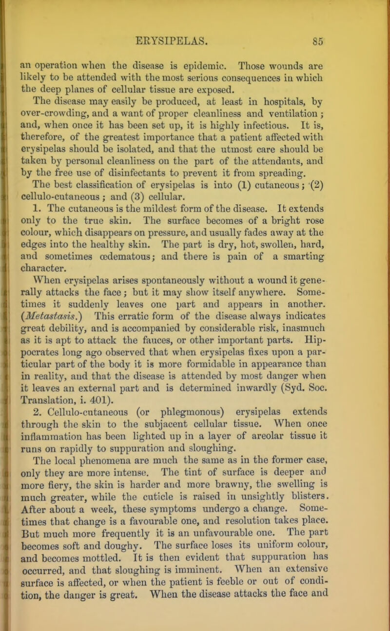 an operation when the disease is epidemic. Those wounds are likely to be attended with the most serious consequences in which the deep planes of cellular tissue are exposed. The disease may easily be produced, at least in hospitals, by over-crowding, and a want of proper cleanliness and ventilation ; I and, when once it has been set up, it is highly infectious. It is, therefore, of the greatest importance that a patient affected with erysipelas should be isolated, and that the utmost care should be taken by personal cleanliness on the part of the attendants, and by the free use of disinfectants to prevent it from spreading. The best classification of erysipelas is into (1) cutaneous; (2) cellulo-cntaneous ; and (3) cellular. 1. The cutaneous is the mildest form of the disease. It extends only to the true skin. The surface becomes of a bright rose colour, which disappears on pressure, and usually fades away at the edges into the healthy skin. The part is dry, hot, swollen, hard, and sometimes cedematous; and there is pain of a smarting J character. When erysipelas arises spontaneously without a wound it gene- | | rally attacks the face ; but it may show itself anywhere. Some- times it suddenly leaves one part and appears in another. (Metastasis.) This erratic form of the disease always indicates great debility, and is accompanied by considerable risk, inasmuch as it is apt to attack the fauces, or other important parts. Hip- pocrates long ago observed that when erysipelas fixes upon a par- ticular part of the body it is more formidable in appearance than in reality, and that the disease is attended by most danger when it leaves an external part and is determined inwardly (Syd. Soc. I Translation, i. 401). 2. Cellulo-cutaneous (or phlegmonous) erysipelas extends through the skin to the subjacent cellular tissue. When once inflammation has been lighted up in a layer of areolar tissue it runs on rapidly to suppuration and sloughing. The local phenomena are much the same as in the former case, only they are more intense. The tint of surface is deeper and more fiery, the skin is harder and more brawny, the swelling is much greater, while the cuticle is raised in unsightly blisters. After about a week, these symptoms undergo a change. Some- times that change is a favourable one, and resolution takes place. But much more frequently it is an unfavourable one. The part becomes soft and doughy. The surface loses its uniform colour, and becomes mottled. It is then evident that suppuration has occurred, and that sloughing is imminent. When an extensive surface is affected, or when the patient is feeble or out of condi- tion, the danger is great. When the disease attacks the face and