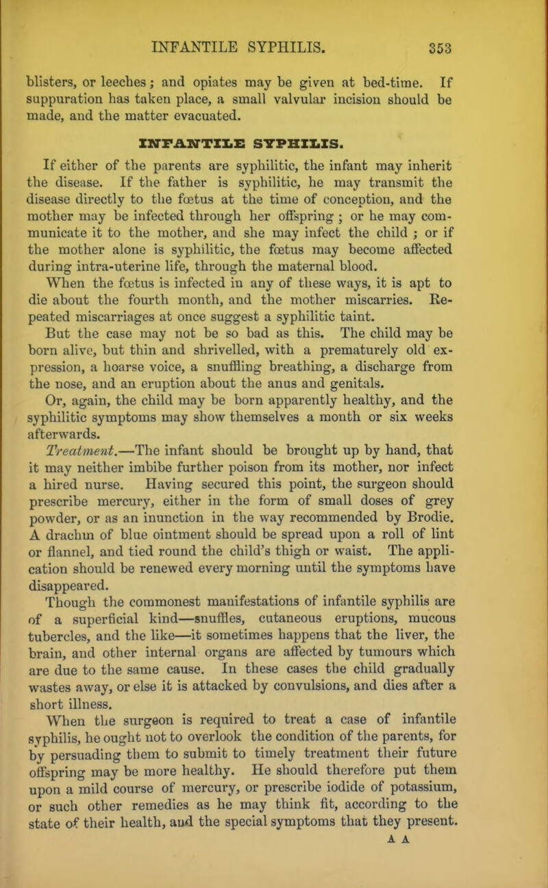 blisters, or leeches; and opiates may be given at bed-time. If suppuration has taken place, a small valvular incision should be made, and the matter evacuated. INFANTILE SYPHILIS. If either of the parents are syphilitic, the infant may inherit the disease. If the father is syphilitic, he may transmit the disease directly to the foetus at the time of conception, and the mother may be infected through her offspring ; or he may com- municate it to the mother, and she may infect the child ; or if the mother alone is syphilitic, the fetus may become affected during intra-uterine life, through the maternal blood. When the fetus is infected in any of these ways, it is apt to die about the fourth month, and the mother miscarries. Re- peated miscarriages at once suggest a syphilitic taint. But the case may not be so bad as this. The child may be born alive, but thin and shrivelled, with a prematurely old ex- pression, a hoarse voice, a snuffling breathing, a discharge from the nose, and an eruption about the anus and genitals. Or, again, the child may be born apparently healthy, and the syphilitic symptoms may show themselves a month or six weeks afterwards. Treatment.—The infant should be brought up by hand, that it may neither imbibe further poison from its mother, nor infect a hired nurse. Having secured this point, the surgeon should prescribe mercury, either in the form of small doses of grey powder, or as an inunction in the way recommended by Brodie. A drachm of blue ointment should be spread upon a roll of lint or flannel, and tied round the child's thigh or waist. The appli- cation should be renewed every morning until the symptoms have disappeared. Though the commonest manifestations of infantile syphilis are of a superficial kind—snuffles, cutaneous eruptions, mucous tubercles, and the like—it sometimes happens that the liver, the brain, and other internal organs are affected by tumours which are due to the same cause. In these cases the child gradually wastes away, or else it is attacked by convulsions, and dies after a short illness. When the surgeon is required to treat a case of infantile syphilis, he ought not to overlook the condition of the parents, for by persuading them to submit to timely treatment their future offspring may be more healthy. He should therefore put them upon a mild course of mercury, or prescribe iodide of potassium, or such other remedies as he may think fit, according to the state of their health, and the special symptoms that they present. A A