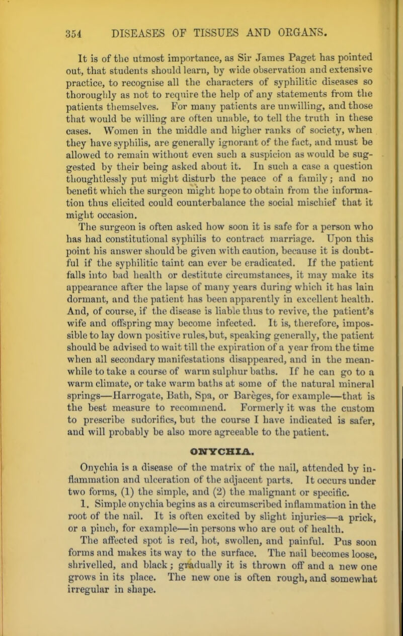 It is of the utmost importance, as Sir James Paget has pointed out, that students should learn, by wide observation and extensive practice, to recognise all the characters of syphilitic diseases so thoroughly as not to require the help of any statements from the patients themselves. For many patients are unwilling, and those that would be willing are often unable, to tell the truth in these cases. Women in the middle and higher ranks of society, when they have syphilis, are generally ignorant of the fact, and must be allowed to remain without even such a suspicion as would be sug- gested by their being asked about it. In such a case a question thoughtlessly put might disturb the peace of a family; and no benefit which the surgeon might hope to obtain from the informa- tion thus elicited could counterbalance the social mischief that it might occasion. The surgeon is often asked how soon it is safe for a person who has had constitutional syphilis to contract marriage. Upon this point his answer should be given with caution, because it is doubt- ful if the syphilitic taint can ever be eradicated. If the patient falls into bad health or destitute circumstances, it may make its appearance after the lapse of many years during which it has lain dormant, and the patient has been apparently in excellent health. And, of course, if the disease is liable thus to revive, the patient's wife and offspring may become infected. It is, therefore, impos- sible to lay down positive rules,but, speaking generally, the patient should be advised to wait till the expiration of a year from the time when all secondary manifestations disappeared, and in the mean- while to take a course of warm sulphur baths. If he can go to a warm climate, or take warm baths at some of the natural mineral springs—Harrogate, Bath, Spa, or Bareges, for example—that is the best measure to recommend. Formerly it was the custom to prescribe sudorifics, but the course I have indicated is safer, and will probably be also more agreeable to the patient. ONYCHIA. Onychia is a disease of the matrix of the nail, attended by in- flammation and ulceration of the adjacent parts. It occurs under two forms, (1) the simple, and (2) the malignant or specific. 1. Simple onychia begins as a circumscribed inflammation in the root of the nail. It is often excited by slight injuries—a prick, or a pinch, for example—in persons who are out of health. The affected spot is red, hot, swollen, and painful. Pus soon forms and makes its way to the surface. The nail becomes loose, shrivelled, and black; gradually it is thrown off and a new one grows in its place. The new one is often rough, and somewhat irregular in shape.