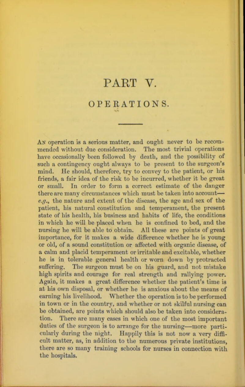 PART V. OPERATIONS. An operation is a serious matter, and ought never to be recom- mended without due consideration. The most trivial operations have occasionally been followed by death, and the possibility of such a contingency ought always to be present to the surgeon's mind. He should, therefore, try to convey to the patient, or his friends, a fair idea of the risk to be incurred, whether it be great or small. In order to form a correct estimate of the danger there are many circumstances which must be taken into account— e.g., the nature and extent of the disease, the age and sex of the patient, his natural constitution and temperament, the present state of his health, his business and habits of life, the conditions in which he will be placed when he is confined to bed, and the nursing he will be able to obtain. All these are points of great importance, for it makes a wide difference whether he is young or old, of a sound constitution or affected with organic disease, of a calm and placid temperament or irritable and excitable, whether he is in tolerable general health or worn down by protracted suffering. The surgeon must be on his guard, and not mistake high spirits and courage for real strength and rallying power. Again, it makes a great difference whether the patient's time is at his own disposal, or whether he is anxious about the means of earning his livelihood. Whether the operation is to be performed in town or in the country, and whether or not skilful nursing can be obtained, are points which should also be taken into considera- tion. There are many cases in which one of the most important duties of the surgeon is to arrange for the nursing—more parti- cularly during the night. Happily this is not now a very diffi- cult matter, as, in addition to the numerous private institutions, there are so many training schools for nurses in connection with the hospitals.