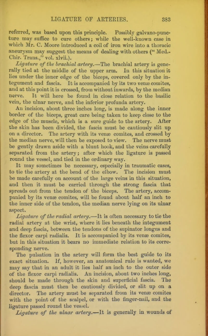 referred, was based upon this principle. Possibly galvano-punc- ture may suffice to cure others; while the well-known case in which Mr. C. Moore introduced a coil of iron wire into a thoracic aneurysm may suggest the means of dealing with others ( Med.- Chir. Trans., vol. xlvii.). Ligature of the brachial artery.—The brachial artery is gene- rally tied at the middle of the upper arm. In this situation it lies under the inner edge of the biceps, covered only by the in- tegument and fascia. It is accompanied by its two venue comites, and at this point it is crossed, from without inwards, by the median nerve. It will here be found in close relation to the basilic vein, the ulnar nerve, and the inferior profunda artery. An incision, about three inches long, is made along the inner border of the biceps, great care being taken to keep close to the edge of the muscle, which is a sure guide to the artery. After the skin has been divided, the fascia must be cautiously slit up on a director. The artery with its vena? comites, and crossed by the median nerve, will then be exposed to view. The nerve must be gently drawn aside with a blunt hook, and the veins carefully separated from the artery; after which the ligature is passed round the vessel, and tied in the ordinary way. It may sometimes be necessary, especially in traumatic cases, to tie the artery at the bend of the elbow. The incision must be made carefully on account of the large veins in this situation, and then it must be carried through the strong fascia that spreads out from the tendon of the biceps. The artery, accom- panied by its venae comites, will be found about half an inch to the inner side of the tendon, the median nerve lying on its ulnar aspect. Ligature of the radial artery.—It is often necessary to tie the radial artery at the wrist, where it lies beneath the integument and deep fascia, between tlie tendons of the supinator longus and the flexor carpi radialis. It is accompanied by its venae comites, but in this situation it bears no immediate relation to its corre- sponding nerve. The pulsation in the artery will form the best guide to its exact situation. If, however, an anatomical rule is wanted, we may say that in an adult it lies half an inch to the outer side of the flexor carpi radialis. An incision, about two inches long, should be made through the skin and superficial fascia. The deep fascia must then be cautiously divided, or slit up on a director. The artery must be separated from its venae comites with the point of the scalpel, or with the finger-nail, and the ligature passed round the vessel. Ligature of the ulnar artery.—It is generally in wounds of