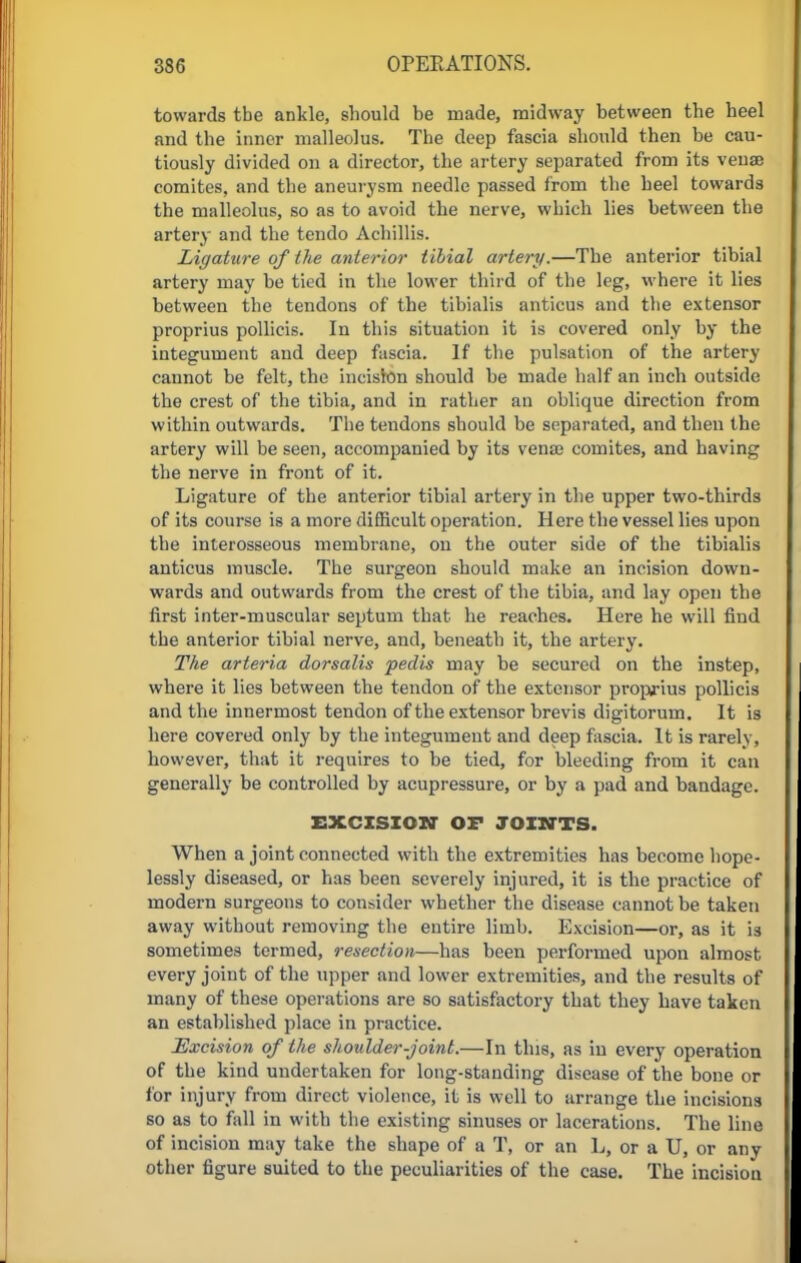towards tbe ankle, should be made, midway between the heel and the inner malleolus. Tbe deep fascia should then be cau- tiously divided on a director, the artery separated from its venae comites, and the aneurysm needle passed from the heel towards the malleolus, so as to avoid the nerve, which lies between the artery and the tcndo Achillis. Ligature of the anterior tibial artery.—The anterior tibial artery may be tied in the lower third of tbe leg, where it lies between tbe tendons of the tibialis anticus and tbe extensor proprius pollicis. In this situation it is covered only by the integument and deep fascia. If the pulsation of the artery cannot be felt, the incision should he made half an inch outside the crest of the tibia, and in rather an oblique direction from within outwards. The tendons should be separated, and then the artery will be seen, accompanied by its vense comites, and having the nerve in front of it. Ligature of the anterior tibial artery in the upper two-thirds of its course is a more difficult operation. Here the vessel lies upon the interosseous membrane, on the outer side of the tibialis anticus muscle. The surgeon should make an incision down- wards and outwards from the crest of the tibia, and lay open the first inter-muscular septum that he reaches. Here he will find the anterior tibial nerve, and, beneath it, the artery. The arteria dorsalis pedis may be secured on the instep, where it lies between the tendon of the extensor proprius pollicis and the innermost tendon of the extensor brevis digitorum. It is here covered only by the integument and deep fascia. It is rarely, however, that it requires to be tied, for bleeding from it can generally be controlled by acupressure, or by a pad and bandage. EXCISION OF JOINTS. When a joint connected with the extremities has become hope- lessly diseased, or has been severely injured, it is the practice of modern surgeons to consider whether the disease cannot be taken away without removing the entire limb. Excision—or, as it is sometimes termed, resection—has been performed upon almost every joint of the upper and lower extremities, and the results of many of these operations are so satisfactory that they have taken an established place in practice. Excision of the shoulder-joint.—In this, as in every operation of the kind undertaken for long-standing disease of the bone or for injury from direct violence, it is well to arrange the incisions so as to fall in with the existing sinuses or lacerations. The line of incision may take the shape of a T, or an L, or a U, or any other figure suited to the peculiarities of the case. The incision