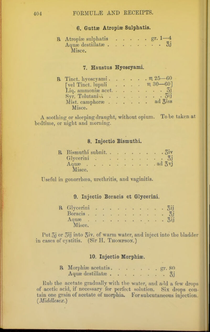 6. Guttse Atropiae Sulphatis. R Atropife sulphatis gr. 1—4 Aquas destillatas 5J Mi see. 7. Hanstus Hyoscyami. R Tinct. hvoscyami ...... n 25—60 [vel Tinct, lirpuli .... m 30—60] Liq. ammonias acet 3.1 Syr. Tolutani*; 3/i Mist, camphoras ad 3hs Misce. A soothing or sleeping draught, without opium. To be taken at bedtime, or night and morning. 8. Injectio Bismuthi. R Bismuthi subnit 5iy Glycerini . 5.1 Aquas ad 5vj Misce. Useful in gonorrhoea, urethritis, and vaginitis. 9. Injectio Boracis et Glycerini. R Glycerini oii Boracis 5.1 Aquas 3ij Misce. Put 5j or ,~ij into gtv. of warm water, and inject into the bladder in cases of cystitis. (Sir H. Thompson.) 10. Injectio Morphias. R Morphias acetatis gr. 80 Aquas destillatas §j Rub the acetate gradually with the water, and add a few drops of acetic acid, if necessary for perfect solution. Six drops con- tain one grain of acetate of morphia. For subcutaneous injection. (Middlesex.)