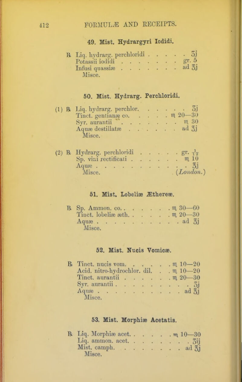 49. Mist. Hydrargyri Iodidi. ft Liq. hydrarg. perchloridi 5j Potassii iodidi Sr'^. Infusi quassise ad §j Misce. 50. Mist. Hydrarg. Perchloridi. (1) ft liq. hydrarg. perchlor 5j Tinct. gcntiame 00 HI 20—30 Syr. aurantii in. 30 Aquae destillatae ad 3.) Misce. (2) ft Hydrarg. perchloridi gr. TV Sp. vixii rectiiicati in, 10 Aquae 5j Misce. (London.) 51. Mist. Lobeliae JEthereae. ft Sp. Amnion, co in 30—60 Tinct. lobeliae aeth K 20—30 Aquae ad §j Misce. 52. Mist. Nucis Vomicae. ft Tinct. nucis vom ill 10—20 Acid, nitro-hydrochlor. dil. . . in 10—20 Tinct. aurantii m 20—30 Syr. aurantii 5j Aquae ad 5,j Misce. 53. Mist. Morphiae Acetatis. ft Liq. Morphiae acet Liq. amnion, acet. Mist, camph. Misce. *l 10—30 • • 5i.j • ail 5j