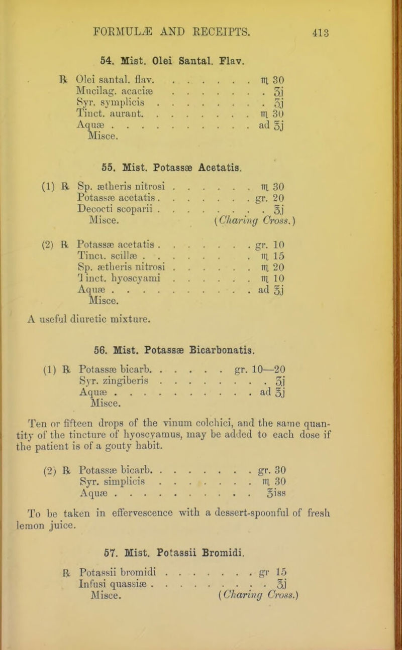 54. Mist. Olei Santal. Flav. R Olei santal. flav ill 30 Mucilag. acacise 5.1 Syr. symplicis 5j Tinct. aurant m 30 Aquae ad §j Misce. 55. Mist. Potassee Ac6tatis. (1) R Sp. aetheris nitrosi tn. 30 Potassae acetatis gr. 20 Decocti scoparii 5j Misce. [Charing Cross.) (2) R Potassae acetatis gr. 10 Tinci. scillae . ill 15 Sp. aetheris nitrosi in 20 'i inct. hyoscyami ill 10 Aquae ad 5.) Misce. A useful diuretic mixture. 56. Mist. Potassae Bicarbonatis. (1) R Potassae bicarb gr. 10—20 Syr. zingiberis 5.j Aquae ad 5j Misce. Ten or fifteen drops of the vinum colchici, and the same quan- tity of the tincture of hyoscyamus, may be added to each dose if the patient is of a gouty habit. (2) R Potassae bicarb gr. 30 Syr. simplicis tn. 30 Aquae §iss To be taken in effervescence with a dessert-spoonful of fresh lemon juice. 57. Mist. Potassii Bromidi. R Potassii bromidi gr 15 Infusi quassiae o.j Misce. (Chariny Cross.)