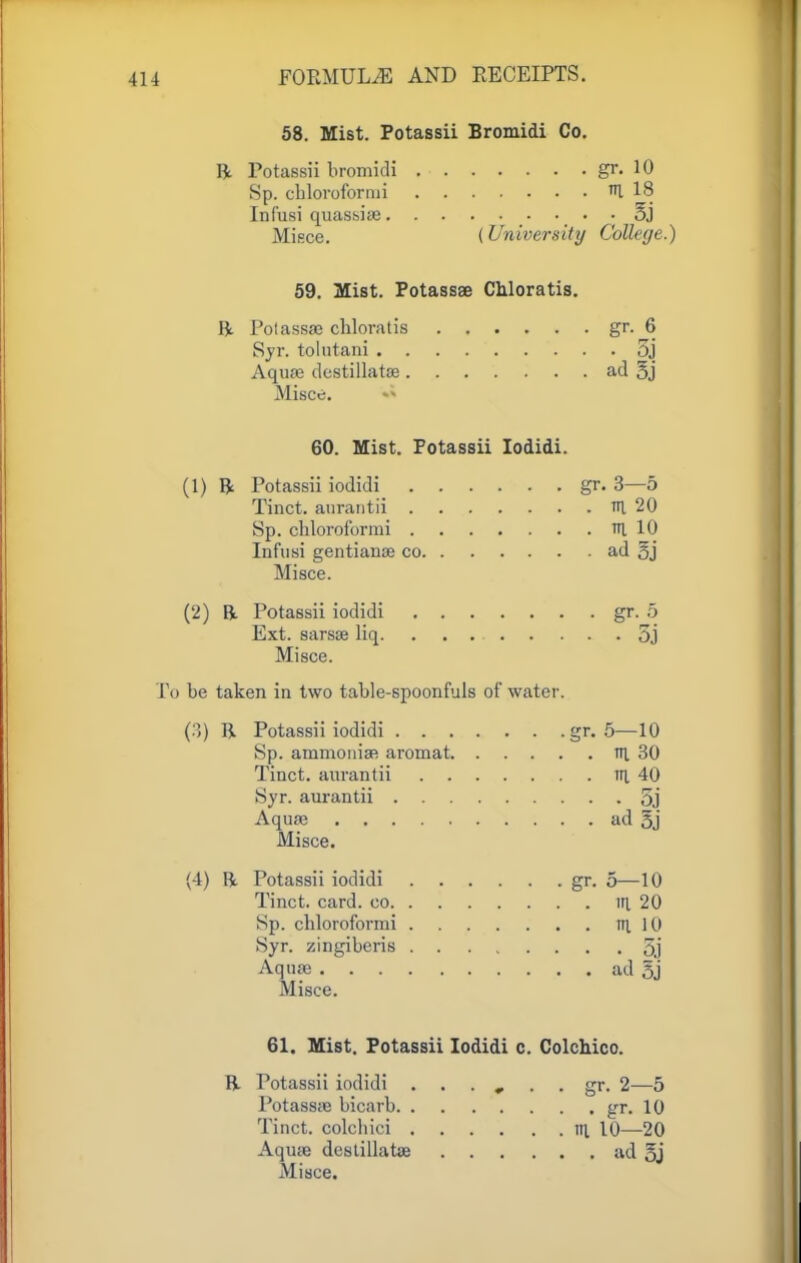 58. Mist. Potassii Bromidi Co. ft. Potassii bromidi gr. 10 Sp. cblorofornii HI 18 Infusi quassiae ■ • 5j Misce. (University Collage.) 59. Mist. Potassae Chloratis. ft Polassae cbloratis gr. 6 Syr. tolutani 3j Aqure dcstillatae ad 5j Misce. 60. Mist. Potassii Iodidi. (1) 15- Potassii iodidi gr. 3—5 Tinct. aurantii tti 20 Sp. chloroformi tti 10 Infusi gentianae co ad 5j Misce. (2) ft Potassii iodidi gr. 5 Ext. sarsae liq 5j Misce. To be taken in two table-spoonfuls of water. (3) ft. Potassii iodidi gr. 5—10 Sp. ammonia? aromat ni 30 Tinct. aurantii in. 40 Syr. aurantii 5j Aquae ad 5j Misce. (4) ft. Potassii iodidi gr. 5—10 Tinct. card, co in. 20 Sp. cbloroformi Ill 10 Syr. zingiberis 5j Aquae ad $] Misce. 61. Mist. Potassii Iodidi c. Colchico. R. Potassii iodidi ...... gr. 2—5 Potassae bicarb gr. 10 Tinct. colchici \\\ 10—20 Aquae destillatae ad 5j