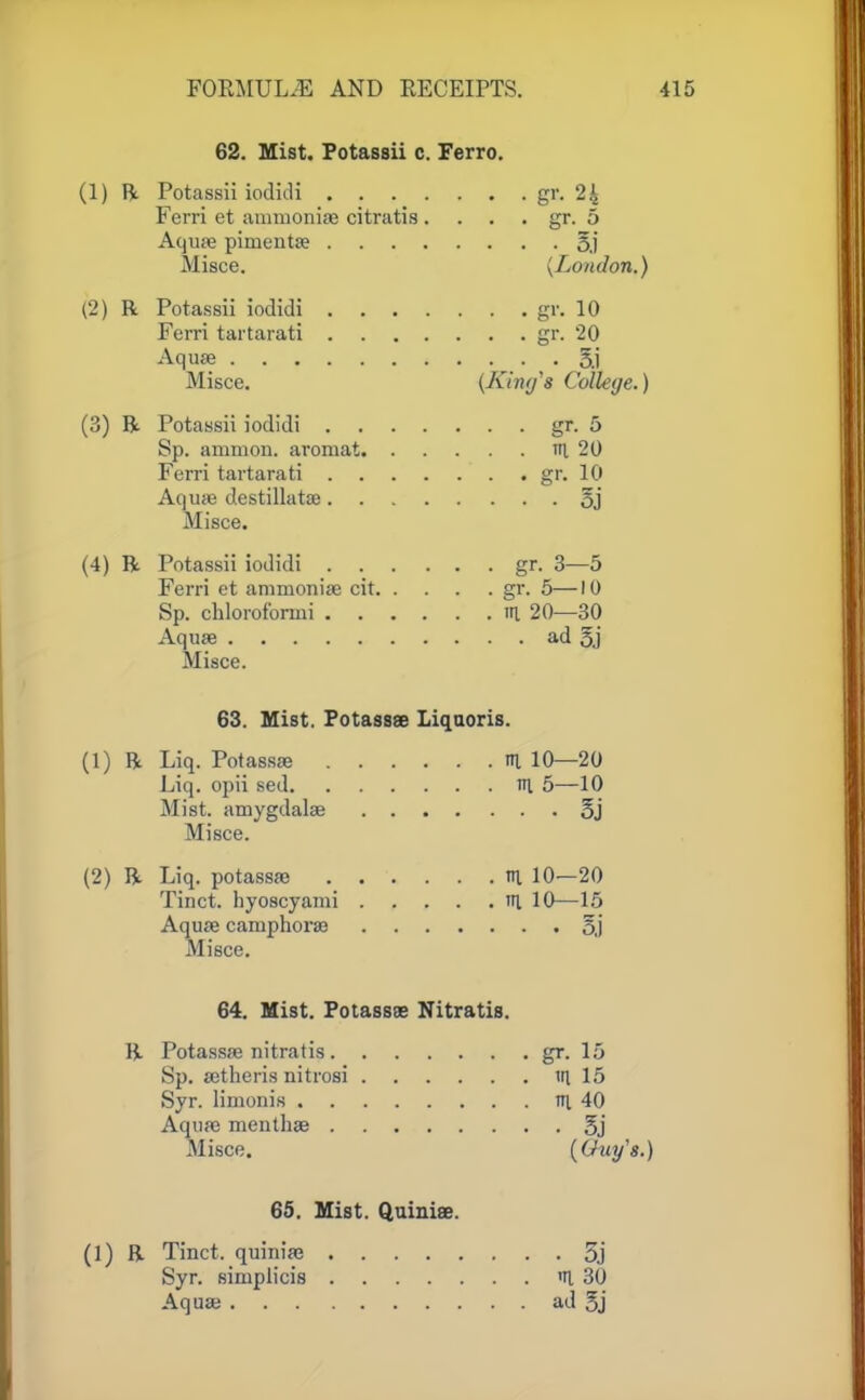 62. Mist. Potassii c. Ferro. (1) ft Potassii iodidi gr. 24 Ferri et ammoniac citratis . . . . gr. 5 Aquae pimenta? 5.1 Misce. {London.) (2) R Potassii iodidi gr. 10 Ferri tartarati gr. '20 Aquae 5j Misce. (King1 a College.) (3) ft Potassii iodidi gr. 5 Sp. amnion, aromat th. 20 Ferri tartarati gr. 10 Aquae destillatae oj Misce. (4) R Potassii iodidi gr. 3—5 Ferri et ammoniae cit gr. 5—10 Sp. chlorofbrmi iri 20—30 Aquae ad §j Misce. 63. Mist. Potassae Liquoris. (1) R Liq. Potassae % 10—20 Liq. opii sed v\ 5—10 Mist, amygdalae 3j Misce. (2) R Liq. potassae til 10—20 Tinct. hyoscyami tri 10—15 Aquae camphorae 5j Misce. 64. Mist. Potassae Nitratis. R Potassae nitratis gr. 15 Sp. aetheris nitrosi in. 15 Syr. limonis m 40 Aquae mentliae 5j Misce. (Guy's.) 65. Mist. Quiniee. (1) ft Tinct. quiniae 3j Syr. simplicis 'H. 30 Aquae ad 5j
