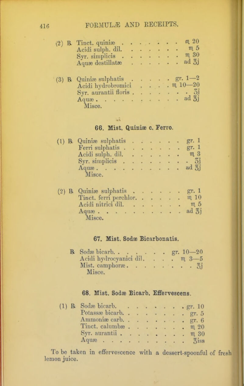 \2) ft Tinct. quiniae ....... <U 20 Acidi sulph. dil 10 Syr. simplicis 1 30 Aquae destillatae ad 5j (3) ft Quiniae sulphatis _ _ gr. 1—2 Acidi hydrobromici . ni 10—20 Syr. aurantii floris 5.1 Aquae ad 5j Misce. 66. Mist. Quiniae c. Ferro. (1) ft Quiniae sulphatis gr. 1 Ferri sulphatis gr. 1 Acidi sulph.. dil in 3 Syr. simplicis 5.1 Aquae ad 5j Misce. (2) ft Quiniae sulphatis gr. 1 Tinct. ferri perchlor in. 10 Acidi nitrici dil in 5 Aquas ad 5] Misce. 67. Mist. Sodae Bicarbonatis. ft Sodae bicarb gr. 10—20 Acidi hydrocyanici dil. ... in 3—5 Mist, camphorae §j Misce. 68. Mist. Sodee Bicarb. Effervescens. (1) ft Sodae bicarb gr. 10 Potassre bicarb gr. 5 Ammoniae carb gr. 6 Tinct. calumbae in 20 Syr. aurantii tn 30 Aqure 5iss To be taken in effervescence with a dessert-spoonful of fresh lemon juice.