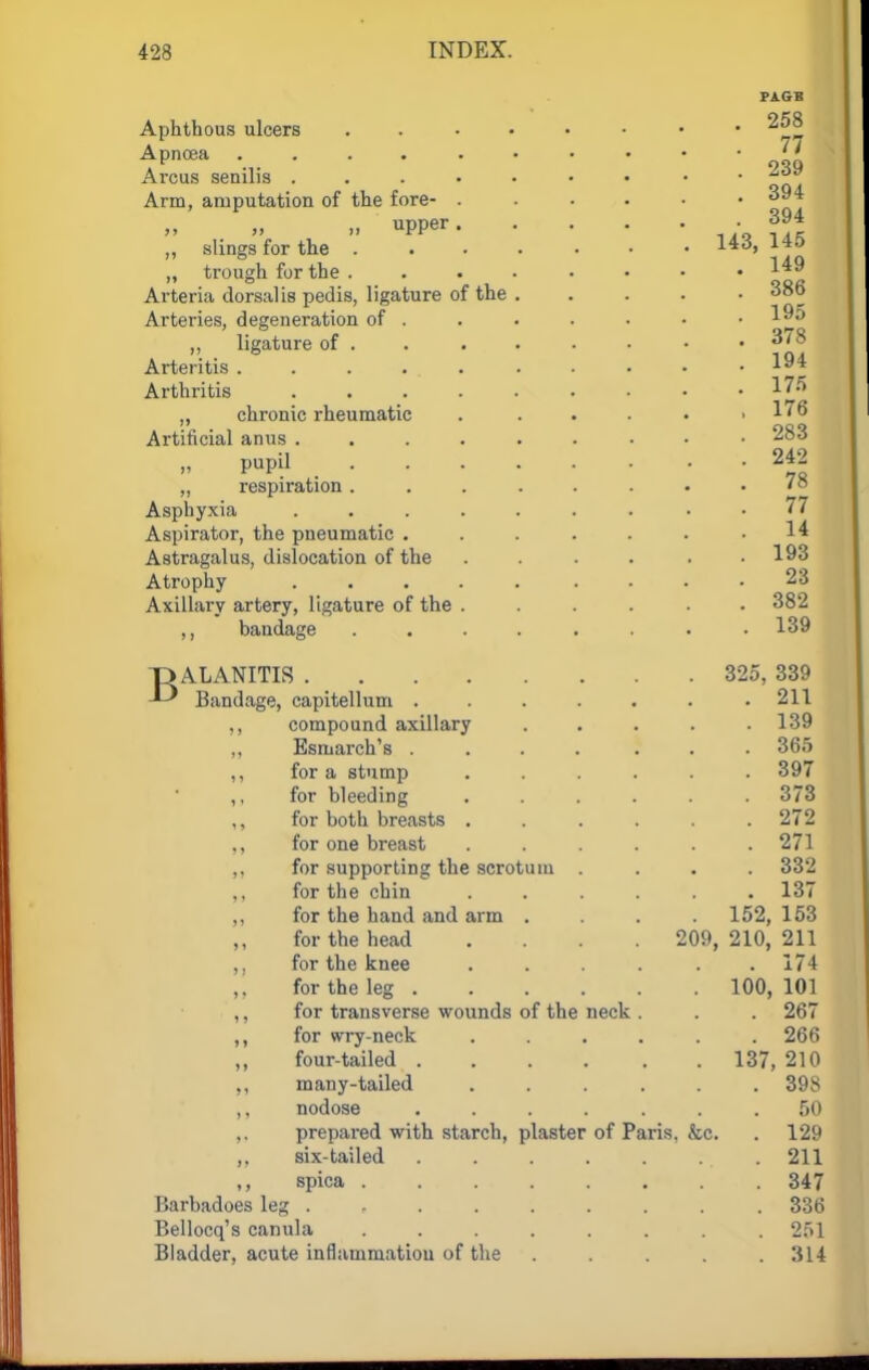 Aphthous ulcers Apnoea ..... Arcus senilis . Arm, amputation of the fore- . ,, upper. „ slings for the . „ trough for the . Arteria dorsal is pedis, ligature of the Arteries, degeneration of . „ ligature of . Arteritis ..... Arthritis .... „ chronic rheumatic Artificial anus .... „ pupil „ respiration. Asphyxia .... Aspirator, the pneumatic . Astragalus, dislocation of the Atrophy .... Axillary artery, ligature of the . ,, bandage T) ALANITIS .... Bandage, capitellum . ,, compound axillary Esmarch's . ,, for a stump ,, for bleeding for both breasts . ,, for one breast for supporting the scrotu for the chin ,, for the hand and arm for the head ,, for the knee ,, for the leg . ,, for transverse wounds of the ,, for wry-neck ,, four-tailed . ,, many-tailed ,, nodose ,. prepared with starch, plaster ,, six-tailed spica . Barbadoes leg . Bellocq's canula Bladder, acute inflammation of the neck of Paris. 209, tea, PAGE 258 77 239 394 394 143, 145 149 386 195 378 194 175 176 283 242 78 77 14 193 23 382 . 139 325, 339 211 139 365 397 373 272 271 332 137 152, 153 210, 211 . 174 100, 101 267 266 137, 210 398 50 129 211 347 336 251 314