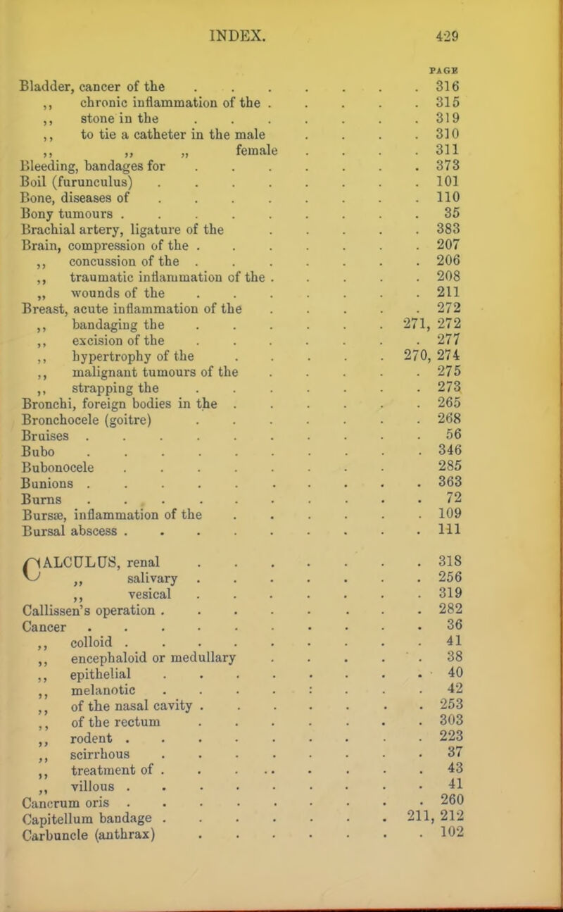 PJIGH Bladder, cancer of the . . . . . . .316 ,, chronic inflammation of the . . . . .315 ,, stone in the . . . . . . .319 ,, to tie a catheter in the male . . . .310 ,, ,, „ female . . . .311 Bleeding, bandages for . . . . . . .373 Boil (furunculus) . . . . . . .101 Bone, diseases of ....... 110 Bony tumours ......... 35 Brachial artery, ligature of the ..... 383 Brain, compression of the ....... 207 ,, concussion of the ....... 206 ,, traumatic inflammation of the . .... 208 „ wounds of the ....... 211 Breast, acute inflammation of the ..... 272 ,, bandaging the ...... 271, 272 ,, excision of the ....... 277 ,, hypertrophy of the ..... 270, 274 ,, malignant tumours of the ..... 275 ,, strapping the ....... 273 Bronchi, foreign bodies in the ...... 265 Bronchocele (goitre) ....... 268 Bruises 56 Bubo 346 Bubonocele ........ 285 Bunions .......... 363 Burns . . , . . . . . . . .72 Bursa?, inflammation of the ...... 109 Bursal abscess ......... Ill pALCULUS, renal .318 ~U ff salivary ....... 256 ,, vesical ....... 319 Callissen's operation ........ 282 Cancer 36 ,, colloid 41 ,, encephaloid or medullary . . . 38 ,, epithelial 40 melanotic 42 ,, of the nasal cavity 253 ,, of the rectum ....... 303 rodent ......... 223 ,, scirrhous 37 ,, treatment of 43 villous . 41 Cancrum oris ......... 260 Capitellum bandage 211, 212 Carbuncle (anthrax) 102