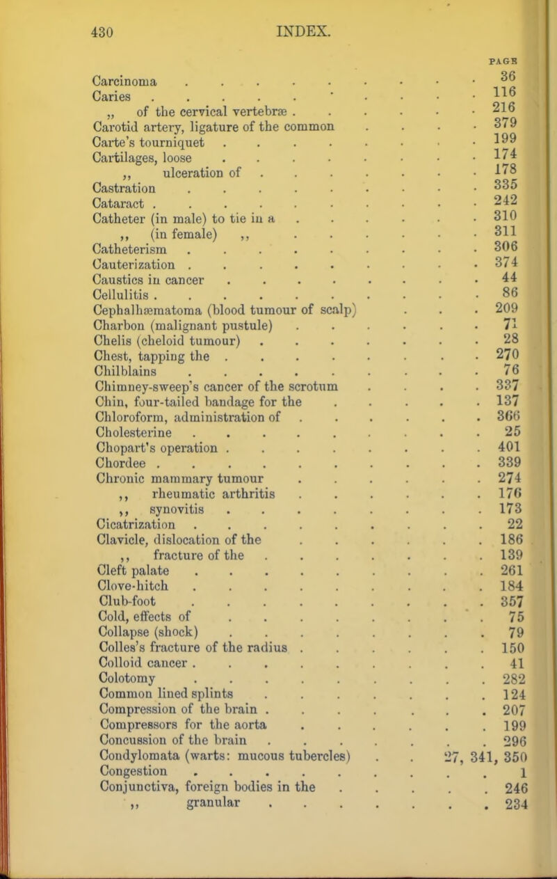PACK Carcinoma ^6 Caries • .... 116 „ of the cervical vertebrae . . . . . .216 Carotid artery, ligature of the common .... 379 Carte's tourniquet . . . . • • • .199 Cartilages, loose . . . . • • • -M* ,, ulceration of ...... -178 Castration 335 Cataract 242 Catheter (in male) to tie in a . . . . .310 (in female) ,, ...... 311 Catheterism 306 Cauterization . . . . . . . • .3/4 Caustics in cancer ........ 44 Cellulitis 86 Cephalhematoma (blood tumour of scalp) . . . 209 Charbon (malignant pustule) . . • 71 Chelis (cheloid tumour) ....... 28 Chest, tapping the ...... . • 270 Chilblains ......... 76 Chimney-sweep's caDcer of the scrotum .... 337 Chin, four-tailed bandage for the . . . . .137 Chloroform, administration of ..... 366 Cholesterine ......... 25 Chopart's operation ........ 401 Chordee 339 Chronic mammary tumour ...... 274 ,, rheumatic arthritis . . . . . .176 synovitis ........ 173 Cicatrization ......... 22 Clavicle, dislocation of the ...... 186 ,, fracture of the ....... 139 Cleft palate 261 Clove-hitch 184 Club-foot .357 Cold, effects of 75 Collapse (shock) . . . . . . . .79 Colles's fracture of the radius . . . . . .150 Colloid cancer ......... 41 Colotomy 282 Common lined splints . . . . . . 124 Compression of the brain . . . . . . .207 Compressors for the aorta . . . . . .199 Concussion of the brain ....... 296 Condylomata (warts: mucous tubercles) . . 27, 341, 350 Congestion ......... 1 Conjunctiva, foreign bodies in the ..... 246 ,, granular 234