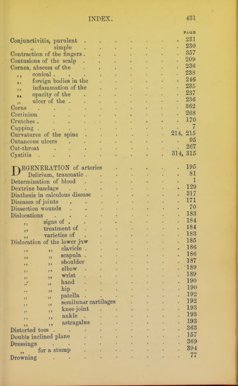 Conjunctivitis, purulent „ simple Contraction of the fingers Contusions of the scalp Cornea, abscess of the ,, conical . foreign bodies in the ,, inflammation of the ,, opacity of the „ ulcer of the . Corns Cretinism Crutches . Cupping . Curvatures of the spine Cutaneous ulcers Cut-throat Cystitis . DEGENERATION of arteries Delirium, traumatic . Determination of blood Dextrine bandage Diathesis in calculous disease Diseases of joints Dissection wounds Dislocations signs of . treatment of . varieties of Dislocation of the lower jaw clavicle . > > » > > scapula . shoulder elbow wrist hand hip patella . semilunar cartilages knee-joint ankle . astragalus Distorted toes . Double inclined plane Dressings ,, for a stump Drowning PAGE . 231 . 230 . 357 . 209 . 236 . 23S . 246 . 23f. . 237 . 236 . 362 . 268 . 170 7 214, 215 . 95 . 267 314, 315