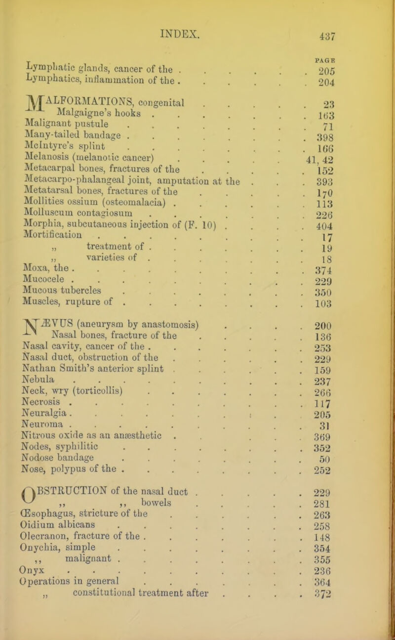 T PAGE Lymphatic glands, cancer of the 205 Lymphatics, inflammation of the ...... 204 TVTALFORMATIONS, congenital 23 Malgaigne's hooks .... Ki3 Malignant pustule . . 71 Many-tailed bandage ... , 393 Mclutyre's splint \q($ Melanosis (melanotic cancer) 41 42 Metacarpal bones, fractures of the 152 Metacarpophalangeal joint, amputation at the . . .393 Metatarsal bones, fractures of the I7O Mollities ossium (osteomalacia) .... 113 Molluscum contagiosum . . . 22b' Morphia, subcutaueous injection of (P. 10) . . . 404 Mortification ..... . . . 17 „ treatment of . . . . . . .19 ,, varieties of . . . . . . .18 Moxa, the....... . 374 Mucocele ....... 229 Mucous tubercles ...... 350 Muscles, rupture of ....... 103 ^iEVUS (aneurysm by anastomosis) .... 200 -L* Nasal bones, fracture of the . . . . .136 Nasal cavity, cancer of the ....... 253 Nasal duct, obstruction of the ...... 229 Nathan Smith's anterior splint . . ... 159 Nebula 237 Neck, wry (torticollis) 266 Necrosis . . .117 Neuralgia 1 , . 205 Neuroma ........... 3j Nitrous oxide as an anresthetic . ... 369 Nodes, syphilitic 352 Nodose bandage ........ 50 Nose, polypus of the ........ 252 /OBSTRUCTION of the nasal duct 229 ^ „ bowels . . . 281 (Esophagus, stricture of the .... . . 263 Oidium albicans ........ 258 Olecranon, fracture of the . . . . . . .148 Onychia, simple 354 malignant 355 Onyx 236 Operations in general ....... 364 „ constitutional treatment after .... 372