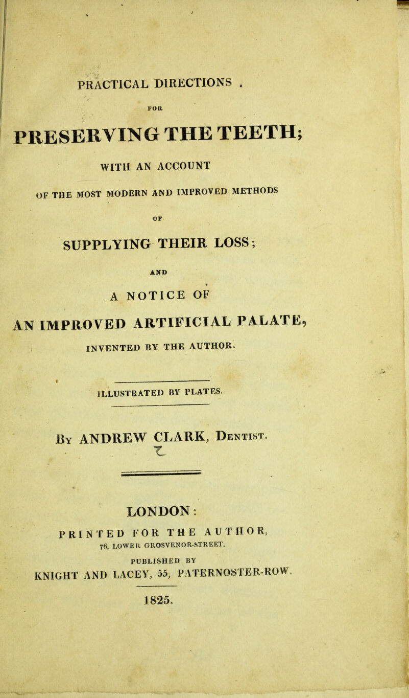 PRACTICAL DIRECTIONS . FOR PRESERVING THE TEETH; WITH AN ACCOUNT OF THE MOST MODERN AND IMPROVED METHODS OF SUPPLYING THEIR LOSS; AND A NOTICE OF AN IMPROVED ARTIFICIAL PALATE, j INVENTED BY THE AUTHOR. ILLUSTRATED BY PLATES, By ANDREW CLARK, Dentist. LONDON: PRINTED FOR THE AUTHOR, 76, LOWER GROSVENORSTREET. PUBLISHED BY KNIGHT AND LACEY, 55, PATERNOSTER ROW. 1825,