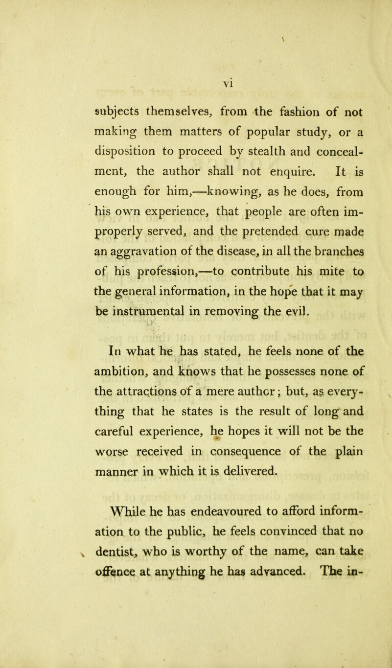 subjects themselves, from the fashion of not making them matters of popular study, or a disposition to proceed by stealth and conceal- ment, the author shall not enquire. It is enough for him,—knowing, as he does, from his own experience, that people are often im- properly served, and the pretended cure made an aggravation of the disease, in all the branches of his profession,—to contribute his mite to the general information, in the hope that it may be instrumental in removing the evil. In what he has stated, he feels none of the ambition, and knows that he possesses none of the attractions of a mere author; but, as every- thing that he states is the result of long and careful experience, he hopes it will not be the worse received in consequence of the plain manner in which it is delivered. While he has endeavoured to afford inform- ation to the public, he feels convinced that no * dentist, who is worthy of the name, can take offence at anything he has advanced. The in-