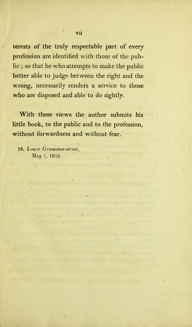 terests of the truly respectable part of every profession are identified with those of the pub- lic ; so that he who attempts to make the public better able to judge between the right and the wrong, necessarily renders a service to those who are disposed and able to do rightly. With these views the author submits his little book, to the public and to the profession, without forwardness and without fear. 76, Lower Grosvenor-street, May 1, 1825. i i