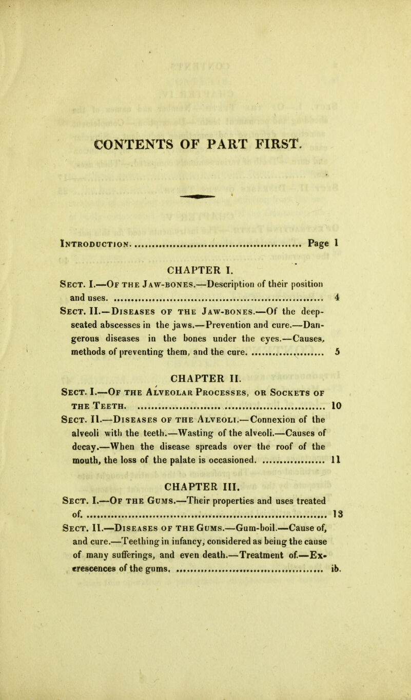 \ CONTENTS OF PART FIRST. Introduction Page I CHAPTER I. Sect. I.—Of the Jaw-bones.—Description of their position and uses 4 Sect. II.—Diseases of the Jaw-bones.—Of the deep- seated abscesses in the jaws.—Prevention and cure.—Dan- gerous diseases in the bones under the eyes.—Causes, methods of preventing them, and the cure , 5 CHAPTER II. Sect. L—Of the Alveolar Processes, or Sockets of the Teeth 10 Sect. II.—Diseases of the Alveoli.— Connexion of the alveoli with the teeth.—Wasting of the alveoli.—Causes of decay.—When the disease spreads over the roof of the mouth, the loss of the palate is occasioned 11 CHAPTER HI. Sect. I.—Of the Gums.—Their properties and uses treated of. 13 Sect. II.—Diseases of the Gums,—Gum-boil.—Cause of, and cure.—Teething in infancy, considered as being the cause of many sufferings, and even death.—Treatment of.—Ex- crescences of the gums ib.