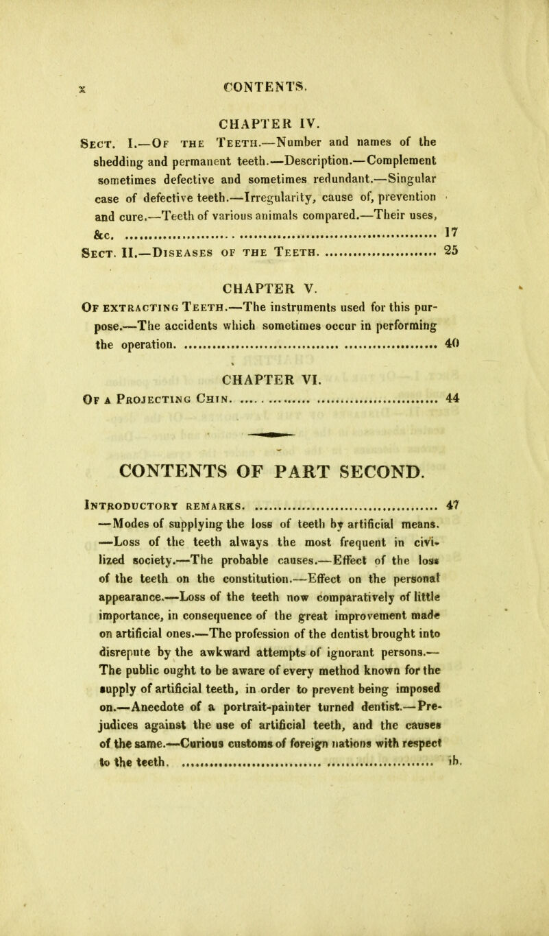 CHAPTER IV. Sect. I.—Of the Teeth.—Number and names of the shedding and permanent teeth.—Description.—Complement sometimes defective and sometimes redundant.—Singular case of defective teeth.—Irregularity, cause of, prevention and cure.—Teeth of various animals compared.—Their uses, &c 17 Sect. II.—Diseases of the Teeth 25 CHAPTER V. Of extracting Teeth.—The instruments used for this pur- pose.—The accidents which sometimes occur in performing the operation 40 CHAPTER VI. Of a Projecting Chin 44 CONTENTS OF PART SECOND. Introductory remarks 41 — Modes of supplying the loss of teeth by artificial means. —Loss of the teeth always the most frequent in civi- lized society.—The probable causes.—Effect of the loss of the teeth on the constitution.—Effect on the personal appearance.—Loss of the teeth now comparatively of little importance, in consequence of the great improvement made on artificial ones.—The profession of the dentist brought into disrepute by the awkward attempts of ignorant persons.— The public ought to be aware of every method known for the ■upply of artificial teeth, in order to prevent being imposed on.—Anecdote of a portrait-painter turned dentist.—Pre- judices against the use of artificial teeth, and the causes of the same.—Curious customs of foreign nations with respect to the teeth. ih.