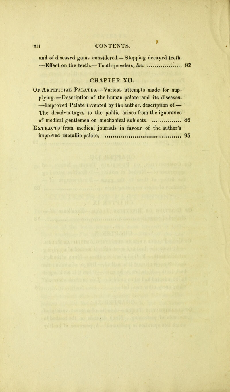 and of diseased gums considered.—Stopping decayed teeth. —Effect on the teeth.—Tooth-powders, &c 82 CHAPTER XII. Of Artificial Palates.-—Various attempts made for sup- plying.—Description of the human palate and its diseases. —Improved Palate invented by the author, description of.— The disadvantages to the public arises from the ignorance of medical gentlemen on mechanical subjects 86 Extracts from medical journals in favour of the author's improved metallic palate 95