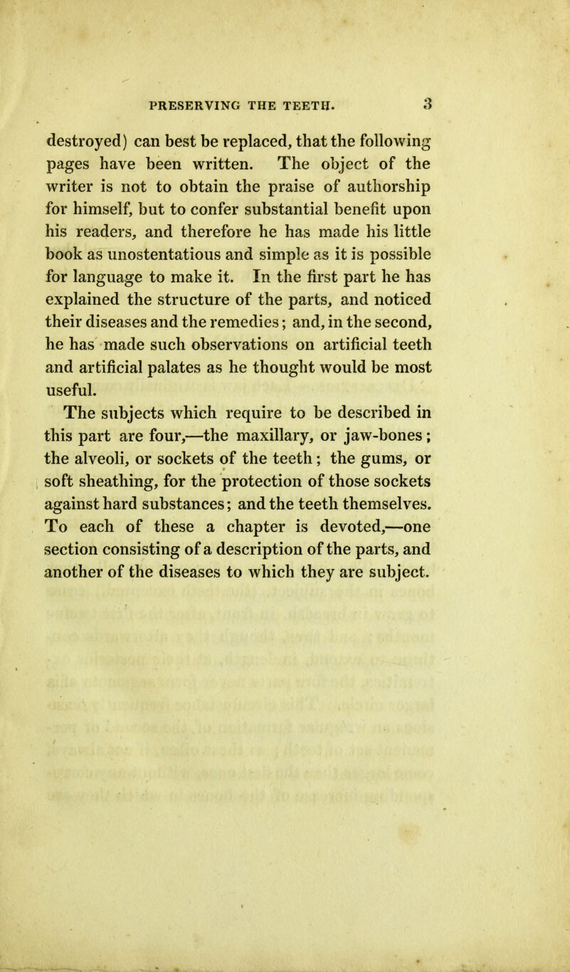 destroyed) can best be replaced, that the following pages have been written. The object of the writer is not to obtain the praise of authorship for himself, but to confer substantial benefit upon his readers, and therefore he has made his little book as unostentatious and simple as it is possible for language to make it. In the first part he has explained the structure of the parts, and noticed their diseases and the remedies; and, in the second, he has made such observations on artificial teeth and artificial palates as he thought would be most useful. The subjects which require to be described in this part are four,—the maxillary, or jaw-bones ; the alveoli, or sockets of the teeth; the gums, or i soft sheathing, for the protection of those sockets against hard substances; and the teeth themselves. To each of these a chapter is devoted,—one section consisting of a description of the parts, and another of the diseases to which they are subject.