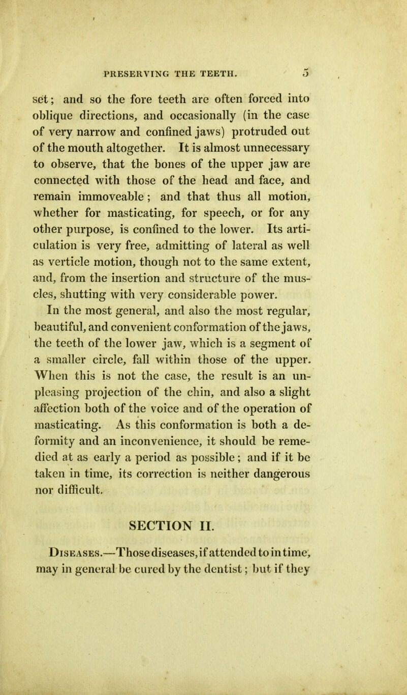 set; and so the fore teeth are often forced into oblique directions, and occasionally (in the case of very narrow and confined jaws) protruded out of the mouth altogether. It is almost unnecessary to observe, that the bones of the upper jaw are connected with those of the head and face, and remain immoveable; and that thus all motion, whether for masticating, for speech, or for any other purpose, is confined to the lower. Its arti- culation is very free, admitting of lateral as well as verticle motion, though not to the same extent, and, from the insertion and structure of the mus- cles, shutting with very considerable power. In the most general, and also the most regular, beautiful, and convenient conformation of the jaws, the teeth of the lower jaw, which is a segment of a smaller circle, fall within those of the upper. When this is not the case, the result is an un- pleasing projection of the chin, and also a slight affection both of the voice and of the operation of masticating. As this conformation is both a de- formity and an inconvenience, it should be reme- died at as early a period as possible; and if it be taken in time, its correction is neither dangerous nor difficult. SECTION II. Diseases.—Those diseases,if attended to in time, may in general be cured by the dentist; but if they