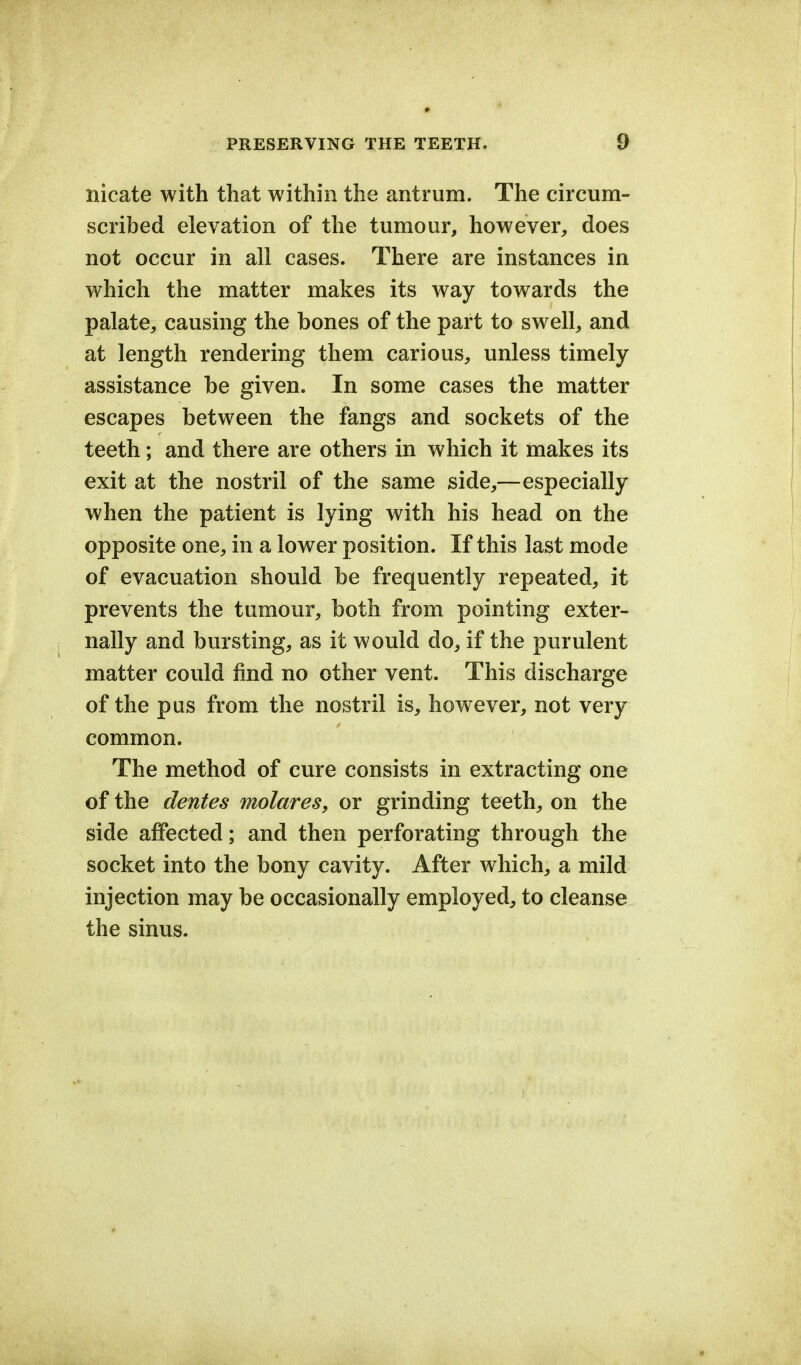 nicate with that within the antrum. The circum- scribed elevation of the tumour, however, does not occur in all cases. There are instances in which the matter makes its way towards the palate, causing the hones of the part to swell, and at length rendering them carious, unless timely- assistance he given. In some cases the matter escapes between the fangs and sockets of the teeth; and there are others in which it makes its exit at the nostril of the same side,—especially when the patient is lying with his head on the opposite one, in a lower position. If this last mode of evacuation should be frequently repeated, it prevents the tumour, both from pointing exter- nally and bursting, as it would do, if the purulent matter could find no other vent. This discharge of the pus from the nostril is, however, not very common. The method of cure consists in extracting one of the denies molares, or grinding teeth, on the side affected; and then perforating through the socket into the bony cavity. After which, a mild injection may be occasionally employed, to cleanse the sinus.